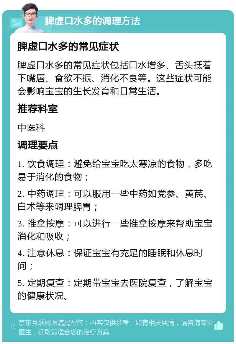 脾虚口水多的调理方法 脾虚口水多的常见症状 脾虚口水多的常见症状包括口水增多、舌头抵着下嘴唇、食欲不振、消化不良等。这些症状可能会影响宝宝的生长发育和日常生活。 推荐科室 中医科 调理要点 1. 饮食调理：避免给宝宝吃太寒凉的食物，多吃易于消化的食物； 2. 中药调理：可以服用一些中药如党参、黄芪、白术等来调理脾胃； 3. 推拿按摩：可以进行一些推拿按摩来帮助宝宝消化和吸收； 4. 注意休息：保证宝宝有充足的睡眠和休息时间； 5. 定期复查：定期带宝宝去医院复查，了解宝宝的健康状况。