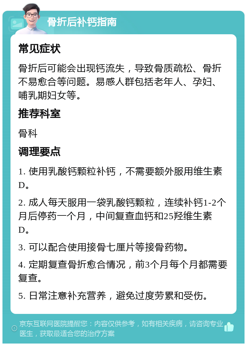 骨折后补钙指南 常见症状 骨折后可能会出现钙流失，导致骨质疏松、骨折不易愈合等问题。易感人群包括老年人、孕妇、哺乳期妇女等。 推荐科室 骨科 调理要点 1. 使用乳酸钙颗粒补钙，不需要额外服用维生素D。 2. 成人每天服用一袋乳酸钙颗粒，连续补钙1-2个月后停药一个月，中间复查血钙和25羟维生素D。 3. 可以配合使用接骨七厘片等接骨药物。 4. 定期复查骨折愈合情况，前3个月每个月都需要复查。 5. 日常注意补充营养，避免过度劳累和受伤。