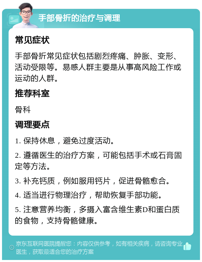 手部骨折的治疗与调理 常见症状 手部骨折常见症状包括剧烈疼痛、肿胀、变形、活动受限等。易感人群主要是从事高风险工作或运动的人群。 推荐科室 骨科 调理要点 1. 保持休息，避免过度活动。 2. 遵循医生的治疗方案，可能包括手术或石膏固定等方法。 3. 补充钙质，例如服用钙片，促进骨骼愈合。 4. 适当进行物理治疗，帮助恢复手部功能。 5. 注意营养均衡，多摄入富含维生素D和蛋白质的食物，支持骨骼健康。