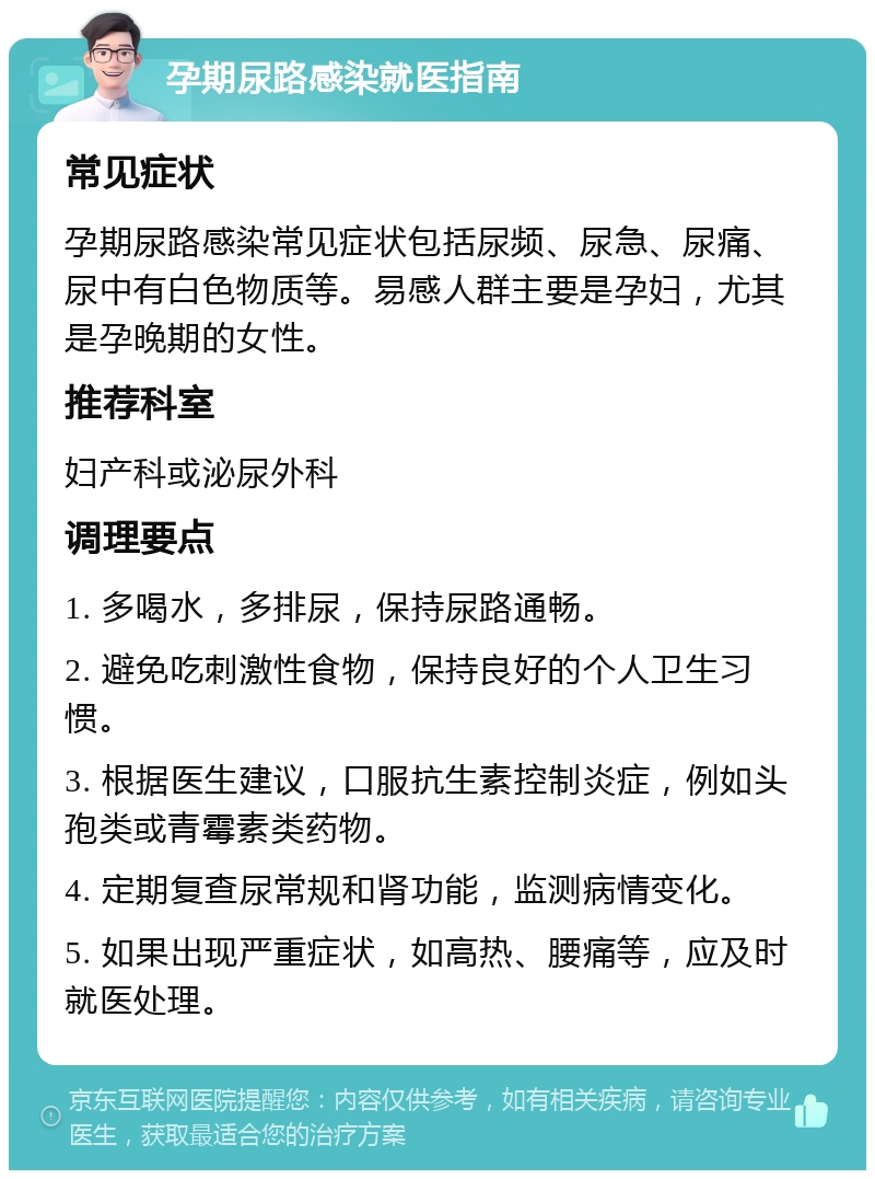 孕期尿路感染就医指南 常见症状 孕期尿路感染常见症状包括尿频、尿急、尿痛、尿中有白色物质等。易感人群主要是孕妇，尤其是孕晚期的女性。 推荐科室 妇产科或泌尿外科 调理要点 1. 多喝水，多排尿，保持尿路通畅。 2. 避免吃刺激性食物，保持良好的个人卫生习惯。 3. 根据医生建议，口服抗生素控制炎症，例如头孢类或青霉素类药物。 4. 定期复查尿常规和肾功能，监测病情变化。 5. 如果出现严重症状，如高热、腰痛等，应及时就医处理。