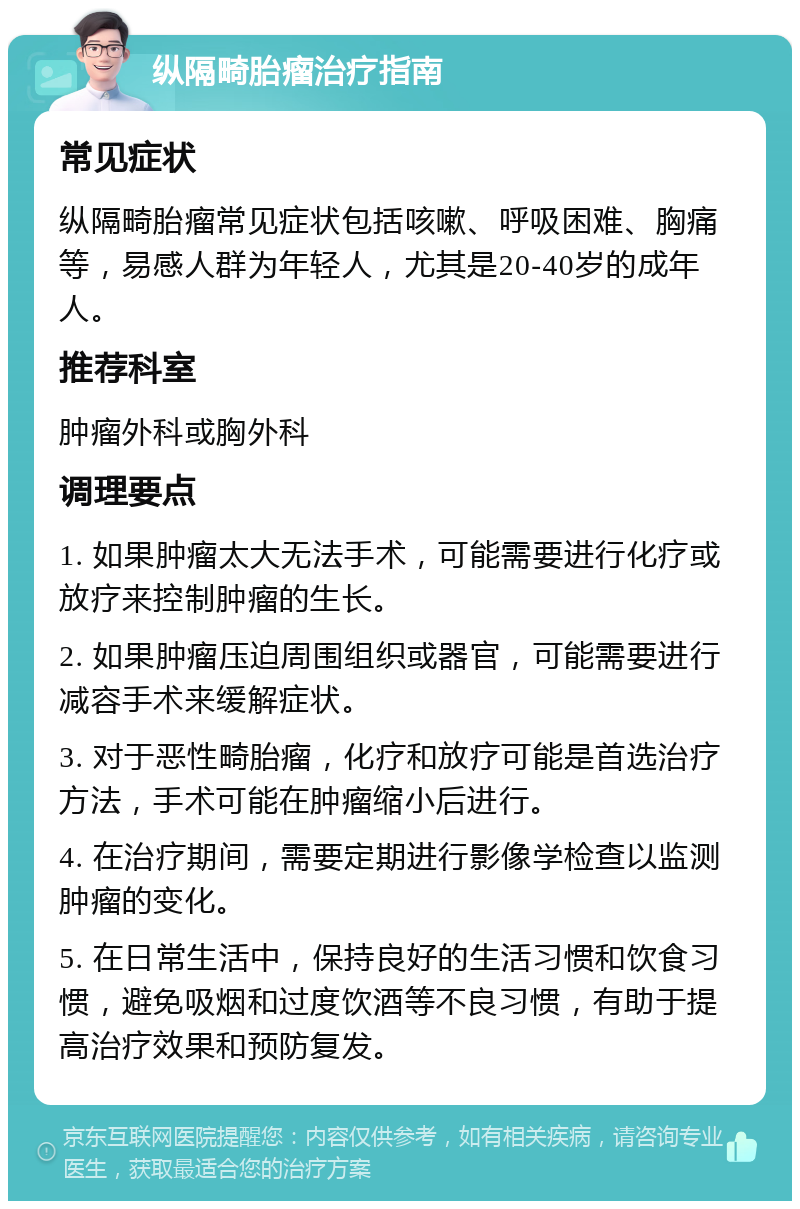 纵隔畸胎瘤治疗指南 常见症状 纵隔畸胎瘤常见症状包括咳嗽、呼吸困难、胸痛等，易感人群为年轻人，尤其是20-40岁的成年人。 推荐科室 肿瘤外科或胸外科 调理要点 1. 如果肿瘤太大无法手术，可能需要进行化疗或放疗来控制肿瘤的生长。 2. 如果肿瘤压迫周围组织或器官，可能需要进行减容手术来缓解症状。 3. 对于恶性畸胎瘤，化疗和放疗可能是首选治疗方法，手术可能在肿瘤缩小后进行。 4. 在治疗期间，需要定期进行影像学检查以监测肿瘤的变化。 5. 在日常生活中，保持良好的生活习惯和饮食习惯，避免吸烟和过度饮酒等不良习惯，有助于提高治疗效果和预防复发。