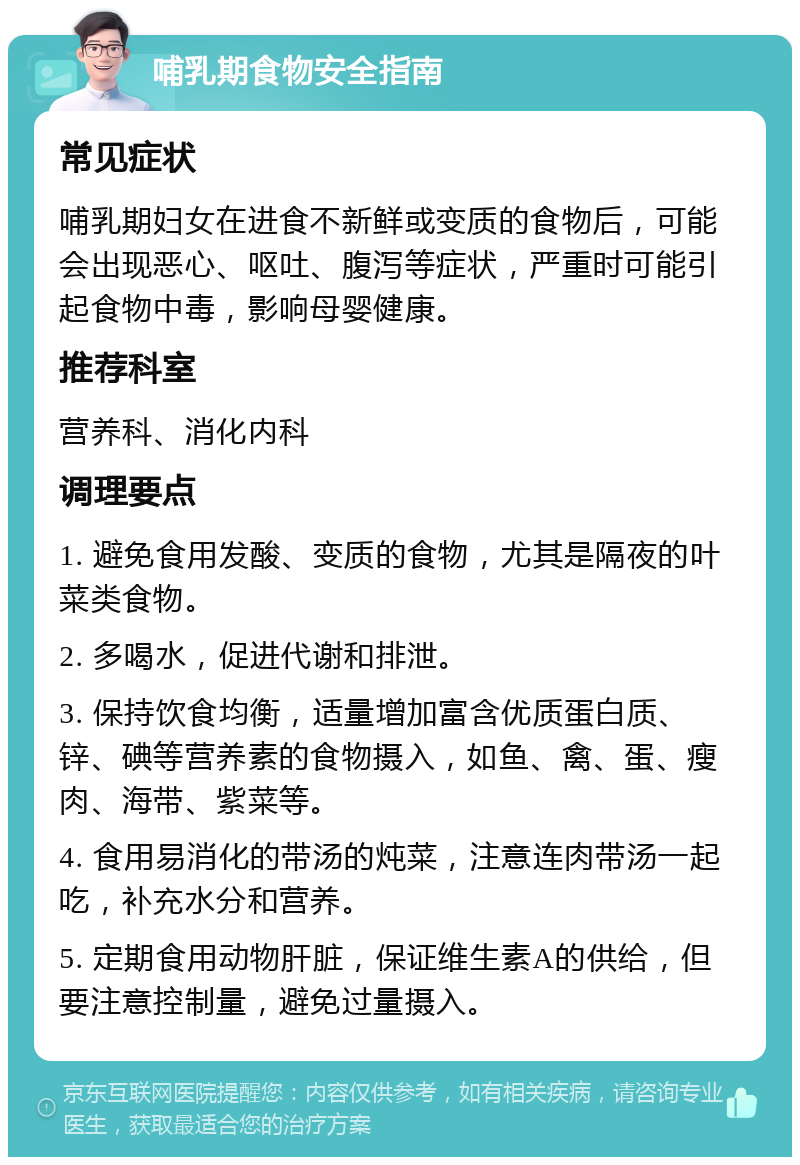 哺乳期食物安全指南 常见症状 哺乳期妇女在进食不新鲜或变质的食物后，可能会出现恶心、呕吐、腹泻等症状，严重时可能引起食物中毒，影响母婴健康。 推荐科室 营养科、消化内科 调理要点 1. 避免食用发酸、变质的食物，尤其是隔夜的叶菜类食物。 2. 多喝水，促进代谢和排泄。 3. 保持饮食均衡，适量增加富含优质蛋白质、锌、碘等营养素的食物摄入，如鱼、禽、蛋、瘦肉、海带、紫菜等。 4. 食用易消化的带汤的炖菜，注意连肉带汤一起吃，补充水分和营养。 5. 定期食用动物肝脏，保证维生素A的供给，但要注意控制量，避免过量摄入。