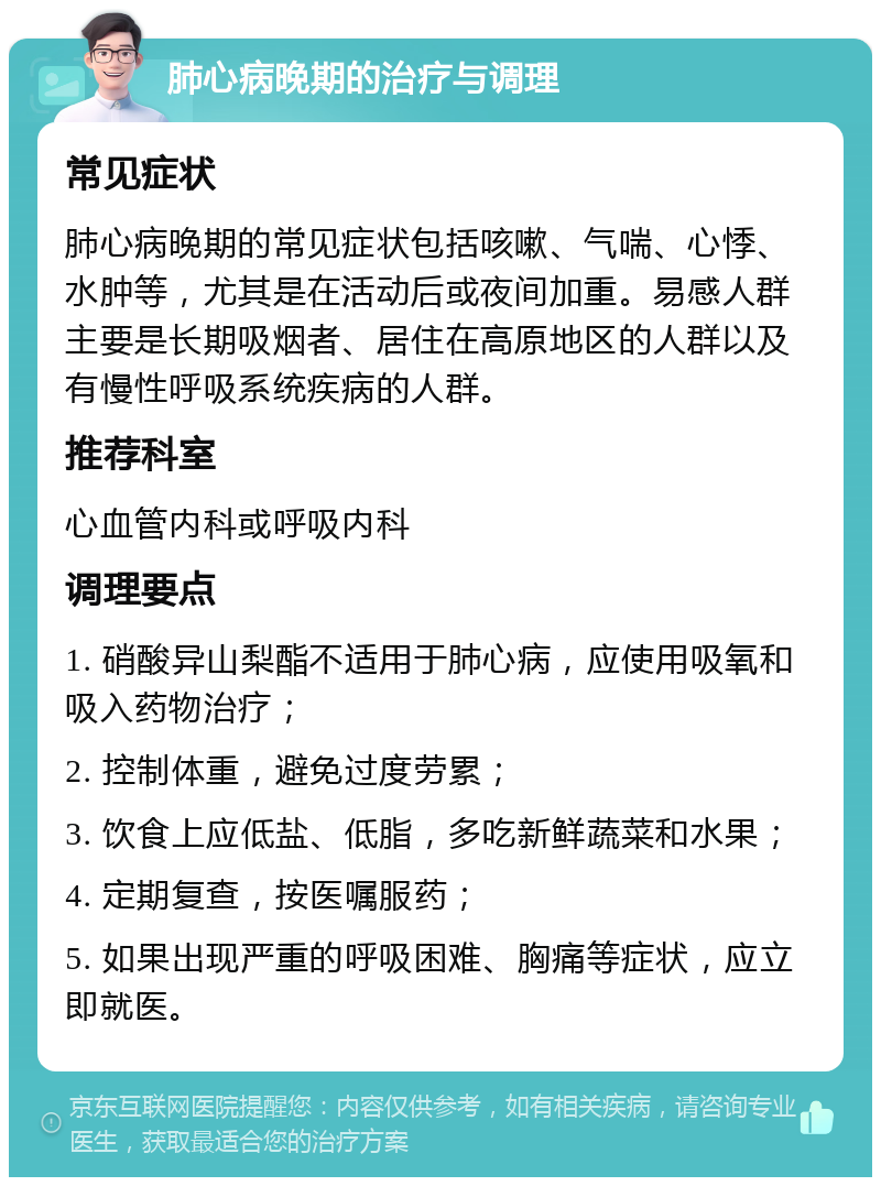 肺心病晚期的治疗与调理 常见症状 肺心病晚期的常见症状包括咳嗽、气喘、心悸、水肿等，尤其是在活动后或夜间加重。易感人群主要是长期吸烟者、居住在高原地区的人群以及有慢性呼吸系统疾病的人群。 推荐科室 心血管内科或呼吸内科 调理要点 1. 硝酸异山梨酯不适用于肺心病，应使用吸氧和吸入药物治疗； 2. 控制体重，避免过度劳累； 3. 饮食上应低盐、低脂，多吃新鲜蔬菜和水果； 4. 定期复查，按医嘱服药； 5. 如果出现严重的呼吸困难、胸痛等症状，应立即就医。