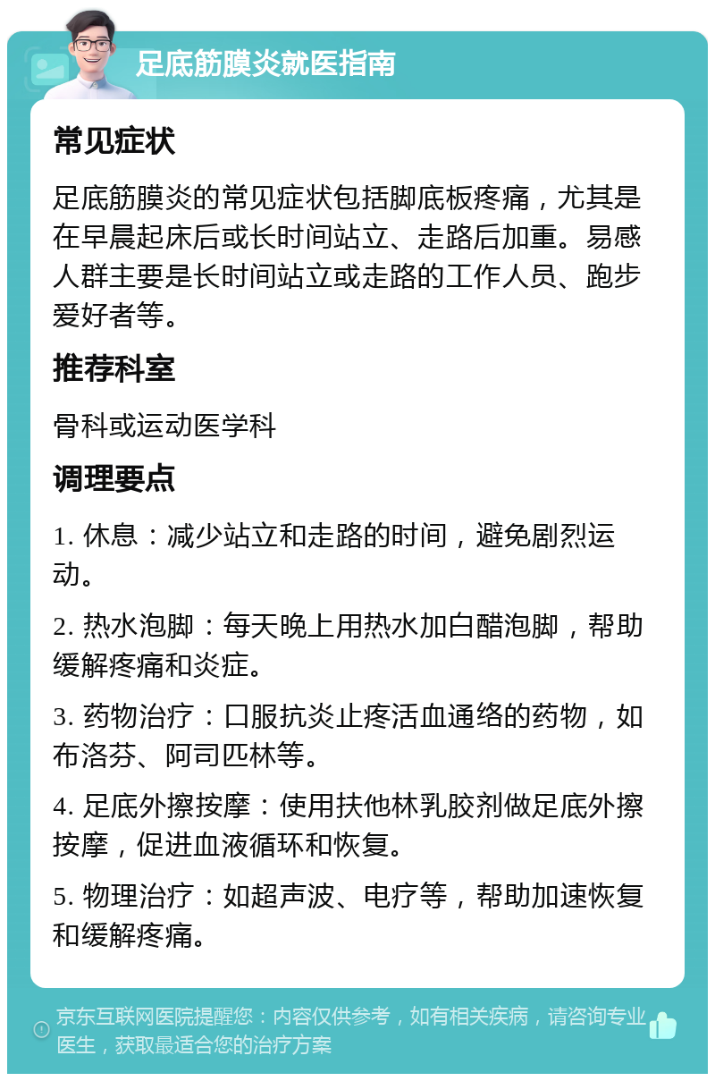 足底筋膜炎就医指南 常见症状 足底筋膜炎的常见症状包括脚底板疼痛，尤其是在早晨起床后或长时间站立、走路后加重。易感人群主要是长时间站立或走路的工作人员、跑步爱好者等。 推荐科室 骨科或运动医学科 调理要点 1. 休息：减少站立和走路的时间，避免剧烈运动。 2. 热水泡脚：每天晚上用热水加白醋泡脚，帮助缓解疼痛和炎症。 3. 药物治疗：口服抗炎止疼活血通络的药物，如布洛芬、阿司匹林等。 4. 足底外擦按摩：使用扶他林乳胶剂做足底外擦按摩，促进血液循环和恢复。 5. 物理治疗：如超声波、电疗等，帮助加速恢复和缓解疼痛。