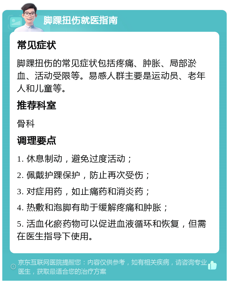 脚踝扭伤就医指南 常见症状 脚踝扭伤的常见症状包括疼痛、肿胀、局部淤血、活动受限等。易感人群主要是运动员、老年人和儿童等。 推荐科室 骨科 调理要点 1. 休息制动，避免过度活动； 2. 佩戴护踝保护，防止再次受伤； 3. 对症用药，如止痛药和消炎药； 4. 热敷和泡脚有助于缓解疼痛和肿胀； 5. 活血化瘀药物可以促进血液循环和恢复，但需在医生指导下使用。