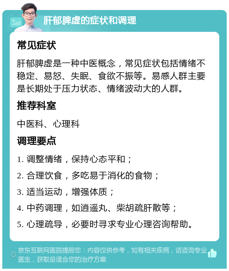 肝郁脾虚的症状和调理 常见症状 肝郁脾虚是一种中医概念，常见症状包括情绪不稳定、易怒、失眠、食欲不振等。易感人群主要是长期处于压力状态、情绪波动大的人群。 推荐科室 中医科、心理科 调理要点 1. 调整情绪，保持心态平和； 2. 合理饮食，多吃易于消化的食物； 3. 适当运动，增强体质； 4. 中药调理，如逍遥丸、柴胡疏肝散等； 5. 心理疏导，必要时寻求专业心理咨询帮助。