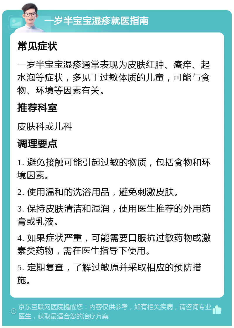 一岁半宝宝湿疹就医指南 常见症状 一岁半宝宝湿疹通常表现为皮肤红肿、瘙痒、起水泡等症状，多见于过敏体质的儿童，可能与食物、环境等因素有关。 推荐科室 皮肤科或儿科 调理要点 1. 避免接触可能引起过敏的物质，包括食物和环境因素。 2. 使用温和的洗浴用品，避免刺激皮肤。 3. 保持皮肤清洁和湿润，使用医生推荐的外用药膏或乳液。 4. 如果症状严重，可能需要口服抗过敏药物或激素类药物，需在医生指导下使用。 5. 定期复查，了解过敏原并采取相应的预防措施。