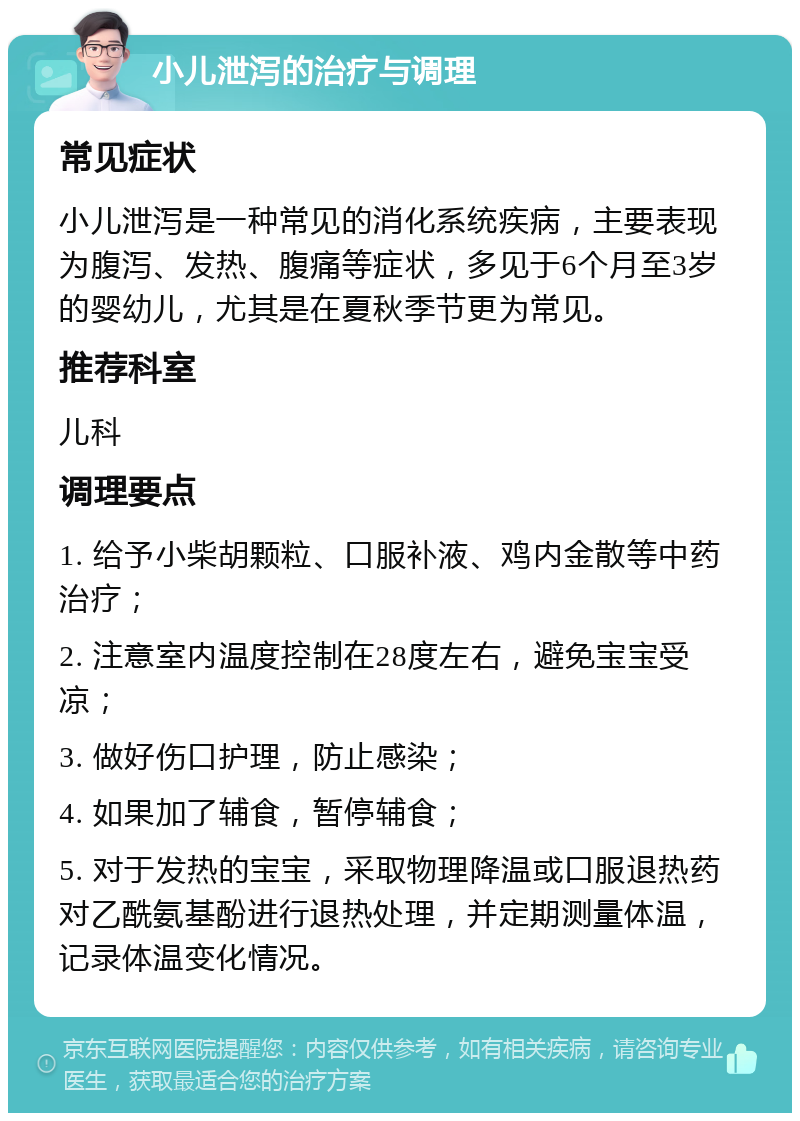 小儿泄泻的治疗与调理 常见症状 小儿泄泻是一种常见的消化系统疾病，主要表现为腹泻、发热、腹痛等症状，多见于6个月至3岁的婴幼儿，尤其是在夏秋季节更为常见。 推荐科室 儿科 调理要点 1. 给予小柴胡颗粒、口服补液、鸡内金散等中药治疗； 2. 注意室内温度控制在28度左右，避免宝宝受凉； 3. 做好伤口护理，防止感染； 4. 如果加了辅食，暂停辅食； 5. 对于发热的宝宝，采取物理降温或口服退热药对乙酰氨基酚进行退热处理，并定期测量体温，记录体温变化情况。