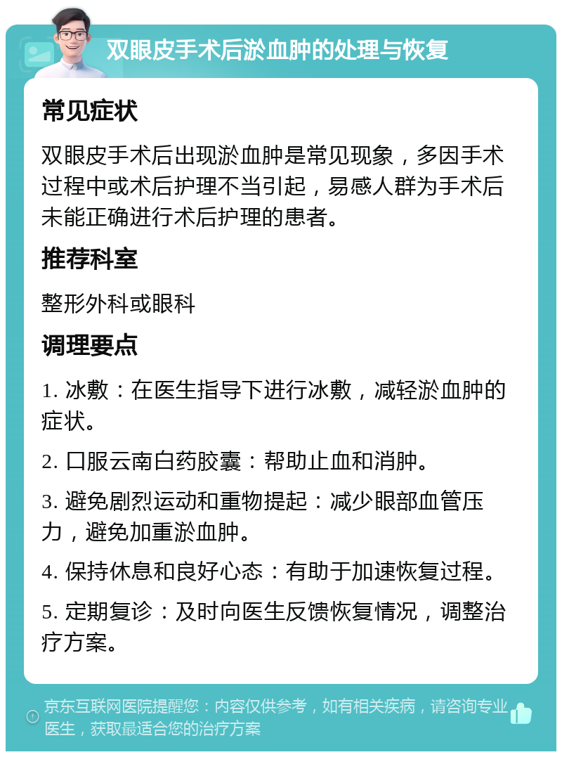 双眼皮手术后淤血肿的处理与恢复 常见症状 双眼皮手术后出现淤血肿是常见现象，多因手术过程中或术后护理不当引起，易感人群为手术后未能正确进行术后护理的患者。 推荐科室 整形外科或眼科 调理要点 1. 冰敷：在医生指导下进行冰敷，减轻淤血肿的症状。 2. 口服云南白药胶囊：帮助止血和消肿。 3. 避免剧烈运动和重物提起：减少眼部血管压力，避免加重淤血肿。 4. 保持休息和良好心态：有助于加速恢复过程。 5. 定期复诊：及时向医生反馈恢复情况，调整治疗方案。