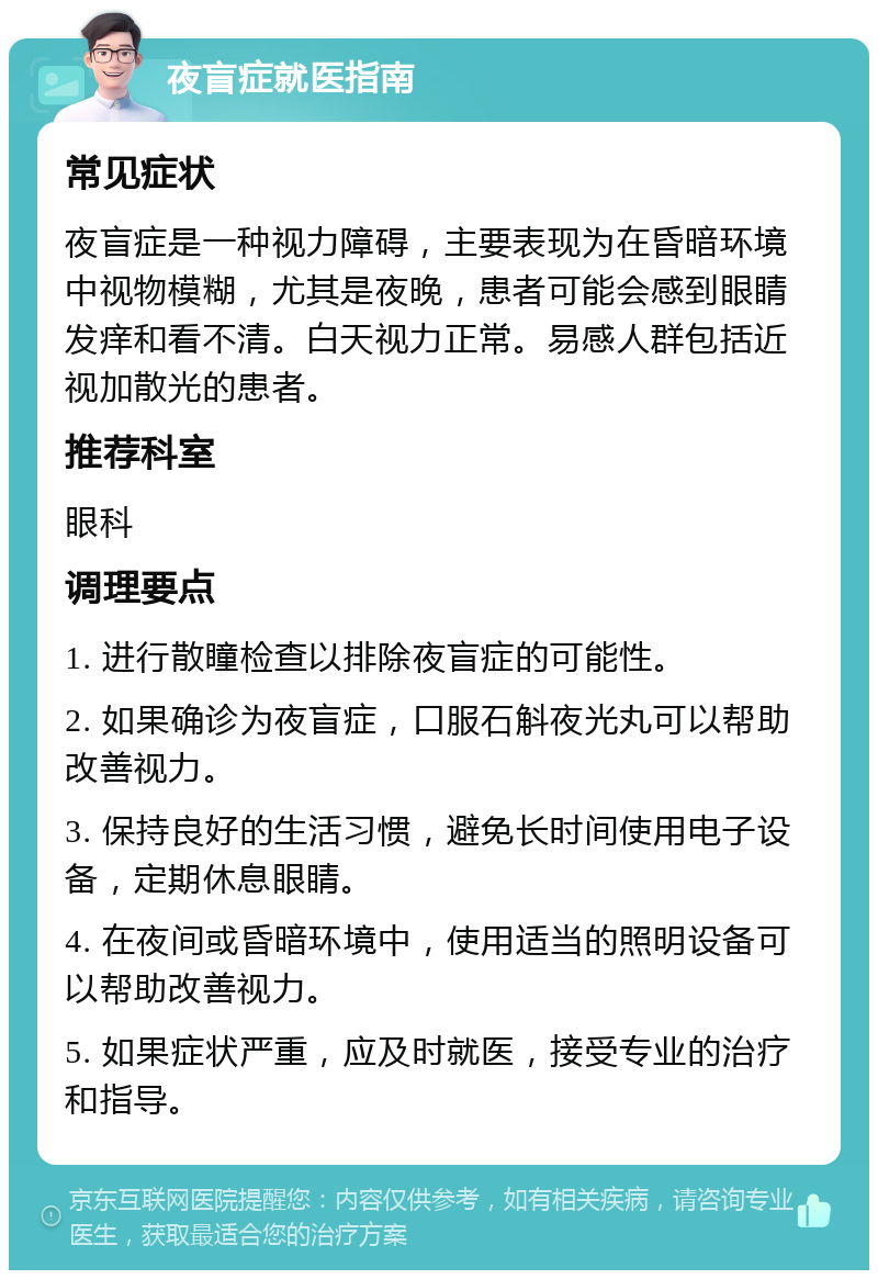 夜盲症就医指南 常见症状 夜盲症是一种视力障碍，主要表现为在昏暗环境中视物模糊，尤其是夜晚，患者可能会感到眼睛发痒和看不清。白天视力正常。易感人群包括近视加散光的患者。 推荐科室 眼科 调理要点 1. 进行散瞳检查以排除夜盲症的可能性。 2. 如果确诊为夜盲症，口服石斛夜光丸可以帮助改善视力。 3. 保持良好的生活习惯，避免长时间使用电子设备，定期休息眼睛。 4. 在夜间或昏暗环境中，使用适当的照明设备可以帮助改善视力。 5. 如果症状严重，应及时就医，接受专业的治疗和指导。