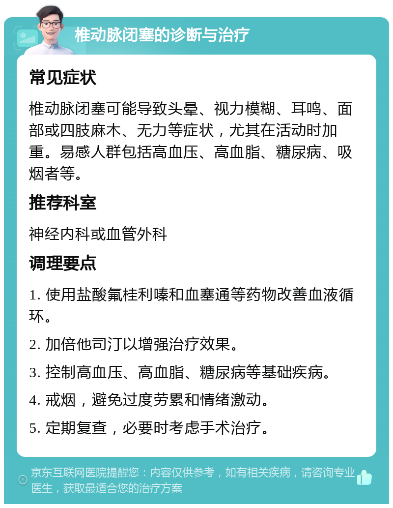 椎动脉闭塞的诊断与治疗 常见症状 椎动脉闭塞可能导致头晕、视力模糊、耳鸣、面部或四肢麻木、无力等症状，尤其在活动时加重。易感人群包括高血压、高血脂、糖尿病、吸烟者等。 推荐科室 神经内科或血管外科 调理要点 1. 使用盐酸氟桂利嗪和血塞通等药物改善血液循环。 2. 加倍他司汀以增强治疗效果。 3. 控制高血压、高血脂、糖尿病等基础疾病。 4. 戒烟，避免过度劳累和情绪激动。 5. 定期复查，必要时考虑手术治疗。