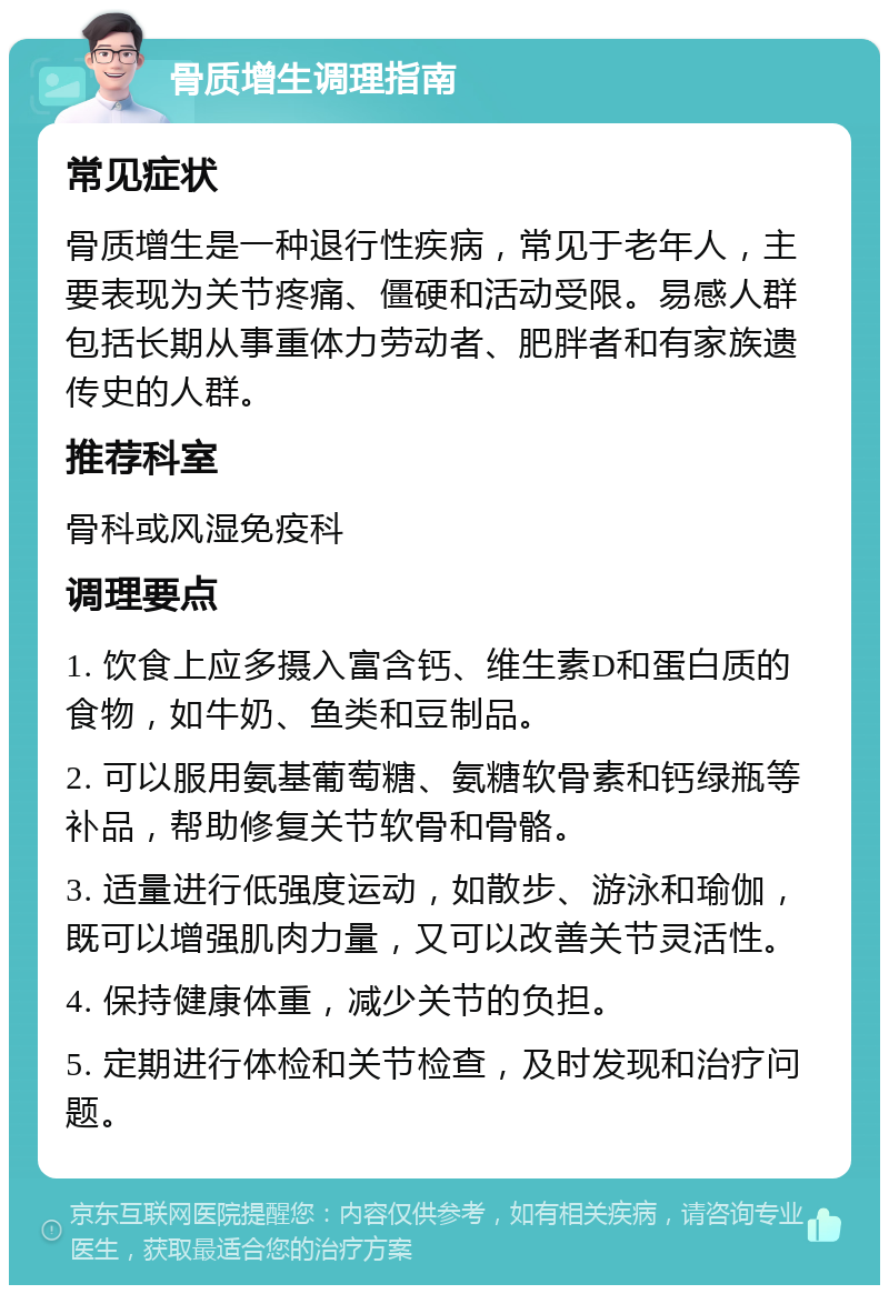 骨质增生调理指南 常见症状 骨质增生是一种退行性疾病，常见于老年人，主要表现为关节疼痛、僵硬和活动受限。易感人群包括长期从事重体力劳动者、肥胖者和有家族遗传史的人群。 推荐科室 骨科或风湿免疫科 调理要点 1. 饮食上应多摄入富含钙、维生素D和蛋白质的食物，如牛奶、鱼类和豆制品。 2. 可以服用氨基葡萄糖、氨糖软骨素和钙绿瓶等补品，帮助修复关节软骨和骨骼。 3. 适量进行低强度运动，如散步、游泳和瑜伽，既可以增强肌肉力量，又可以改善关节灵活性。 4. 保持健康体重，减少关节的负担。 5. 定期进行体检和关节检查，及时发现和治疗问题。