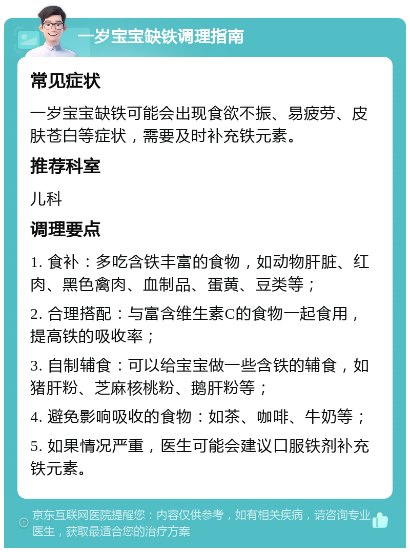 一岁宝宝缺铁调理指南 常见症状 一岁宝宝缺铁可能会出现食欲不振、易疲劳、皮肤苍白等症状，需要及时补充铁元素。 推荐科室 儿科 调理要点 1. 食补：多吃含铁丰富的食物，如动物肝脏、红肉、黑色禽肉、血制品、蛋黄、豆类等； 2. 合理搭配：与富含维生素C的食物一起食用，提高铁的吸收率； 3. 自制辅食：可以给宝宝做一些含铁的辅食，如猪肝粉、芝麻核桃粉、鹅肝粉等； 4. 避免影响吸收的食物：如茶、咖啡、牛奶等； 5. 如果情况严重，医生可能会建议口服铁剂补充铁元素。