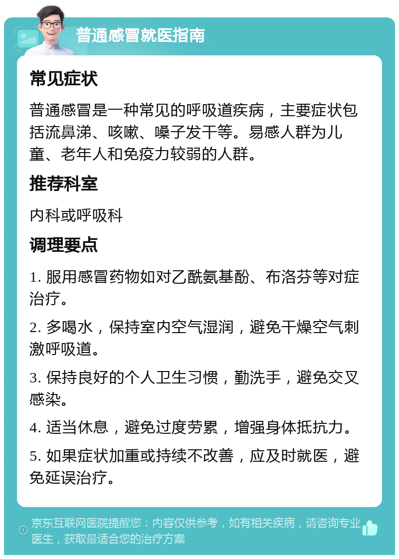 普通感冒就医指南 常见症状 普通感冒是一种常见的呼吸道疾病，主要症状包括流鼻涕、咳嗽、嗓子发干等。易感人群为儿童、老年人和免疫力较弱的人群。 推荐科室 内科或呼吸科 调理要点 1. 服用感冒药物如对乙酰氨基酚、布洛芬等对症治疗。 2. 多喝水，保持室内空气湿润，避免干燥空气刺激呼吸道。 3. 保持良好的个人卫生习惯，勤洗手，避免交叉感染。 4. 适当休息，避免过度劳累，增强身体抵抗力。 5. 如果症状加重或持续不改善，应及时就医，避免延误治疗。