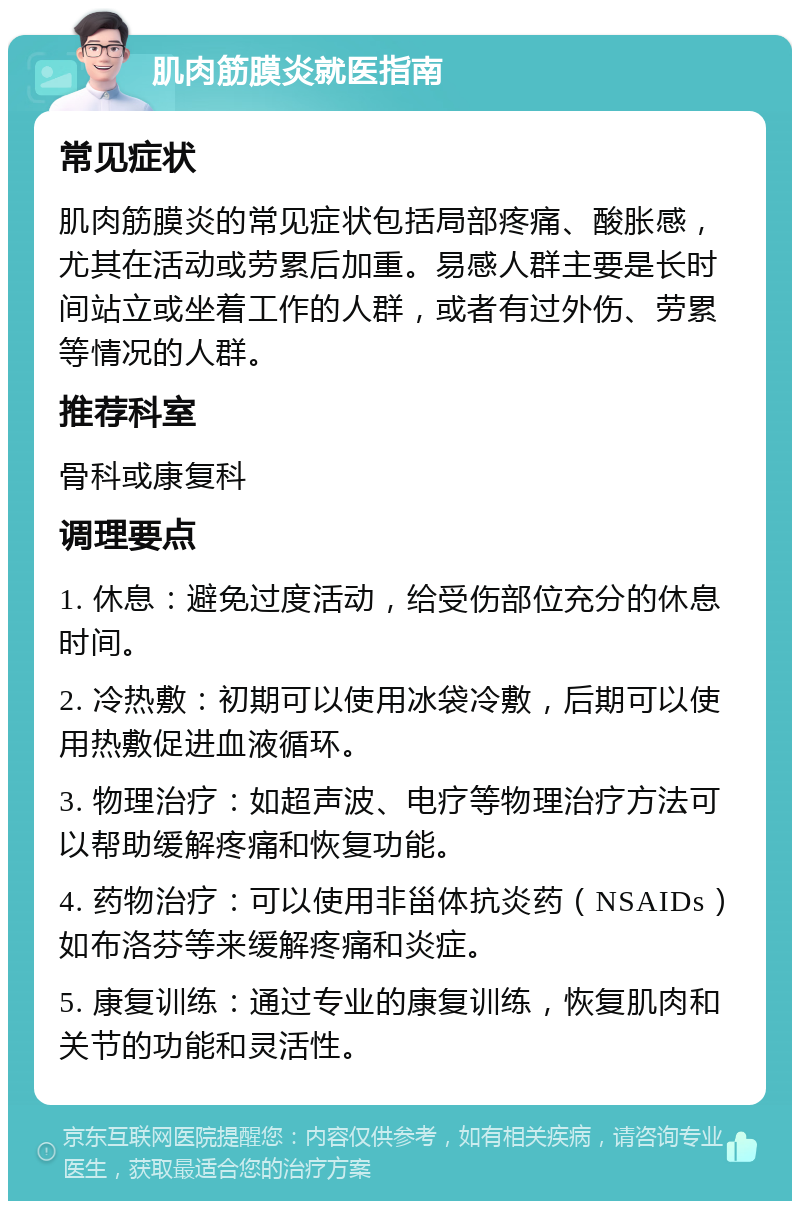 肌肉筋膜炎就医指南 常见症状 肌肉筋膜炎的常见症状包括局部疼痛、酸胀感，尤其在活动或劳累后加重。易感人群主要是长时间站立或坐着工作的人群，或者有过外伤、劳累等情况的人群。 推荐科室 骨科或康复科 调理要点 1. 休息：避免过度活动，给受伤部位充分的休息时间。 2. 冷热敷：初期可以使用冰袋冷敷，后期可以使用热敷促进血液循环。 3. 物理治疗：如超声波、电疗等物理治疗方法可以帮助缓解疼痛和恢复功能。 4. 药物治疗：可以使用非甾体抗炎药（NSAIDs）如布洛芬等来缓解疼痛和炎症。 5. 康复训练：通过专业的康复训练，恢复肌肉和关节的功能和灵活性。