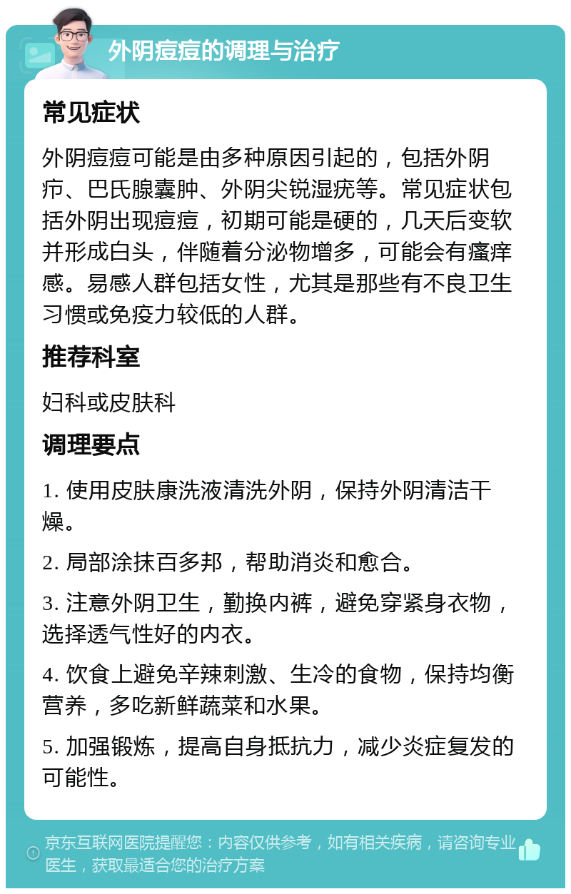 外阴痘痘的调理与治疗 常见症状 外阴痘痘可能是由多种原因引起的，包括外阴疖、巴氏腺囊肿、外阴尖锐湿疣等。常见症状包括外阴出现痘痘，初期可能是硬的，几天后变软并形成白头，伴随着分泌物增多，可能会有瘙痒感。易感人群包括女性，尤其是那些有不良卫生习惯或免疫力较低的人群。 推荐科室 妇科或皮肤科 调理要点 1. 使用皮肤康洗液清洗外阴，保持外阴清洁干燥。 2. 局部涂抹百多邦，帮助消炎和愈合。 3. 注意外阴卫生，勤换内裤，避免穿紧身衣物，选择透气性好的内衣。 4. 饮食上避免辛辣刺激、生冷的食物，保持均衡营养，多吃新鲜蔬菜和水果。 5. 加强锻炼，提高自身抵抗力，减少炎症复发的可能性。