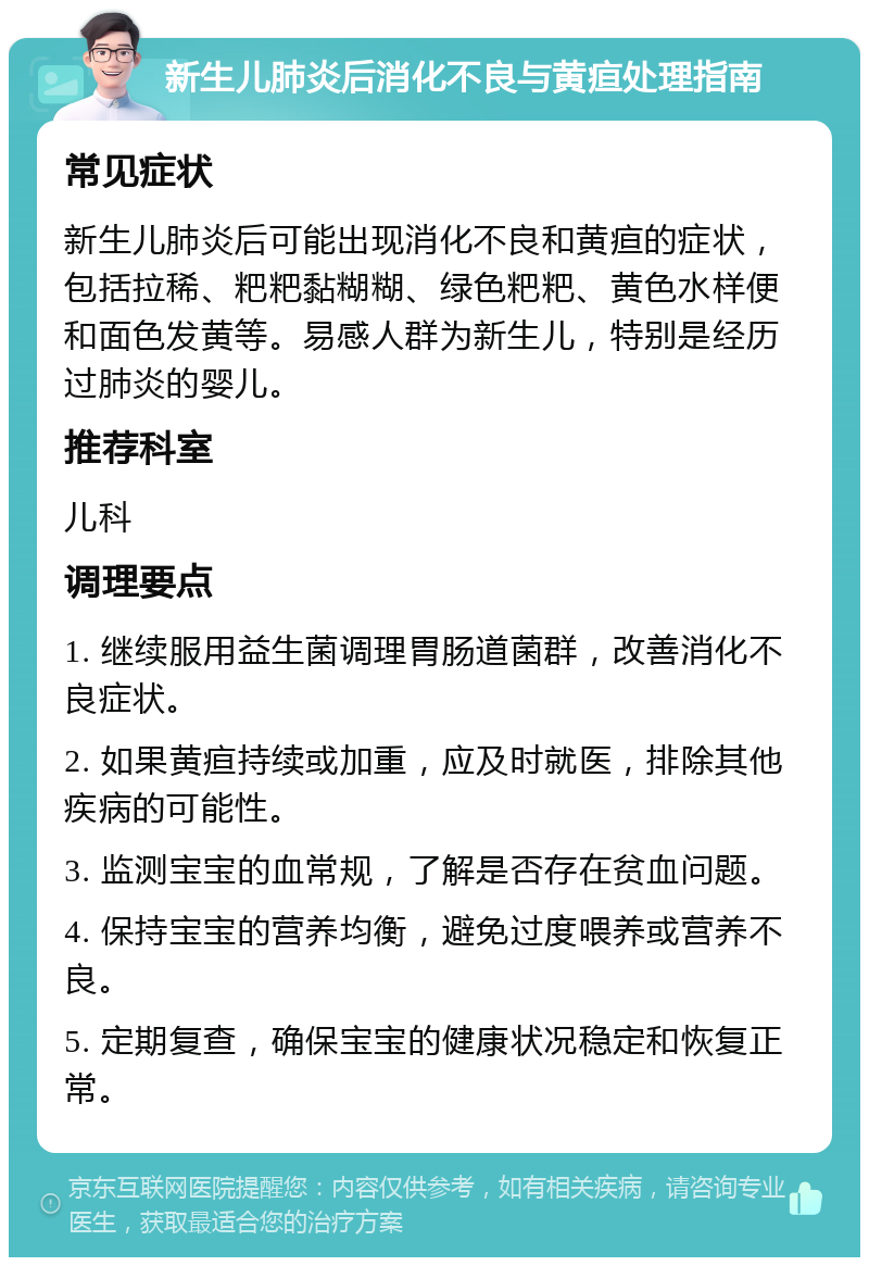 新生儿肺炎后消化不良与黄疸处理指南 常见症状 新生儿肺炎后可能出现消化不良和黄疸的症状，包括拉稀、粑粑黏糊糊、绿色粑粑、黄色水样便和面色发黄等。易感人群为新生儿，特别是经历过肺炎的婴儿。 推荐科室 儿科 调理要点 1. 继续服用益生菌调理胃肠道菌群，改善消化不良症状。 2. 如果黄疸持续或加重，应及时就医，排除其他疾病的可能性。 3. 监测宝宝的血常规，了解是否存在贫血问题。 4. 保持宝宝的营养均衡，避免过度喂养或营养不良。 5. 定期复查，确保宝宝的健康状况稳定和恢复正常。