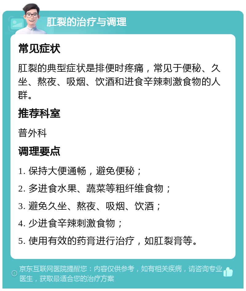 肛裂的治疗与调理 常见症状 肛裂的典型症状是排便时疼痛，常见于便秘、久坐、熬夜、吸烟、饮酒和进食辛辣刺激食物的人群。 推荐科室 普外科 调理要点 1. 保持大便通畅，避免便秘； 2. 多进食水果、蔬菜等粗纤维食物； 3. 避免久坐、熬夜、吸烟、饮酒； 4. 少进食辛辣刺激食物； 5. 使用有效的药膏进行治疗，如肛裂膏等。