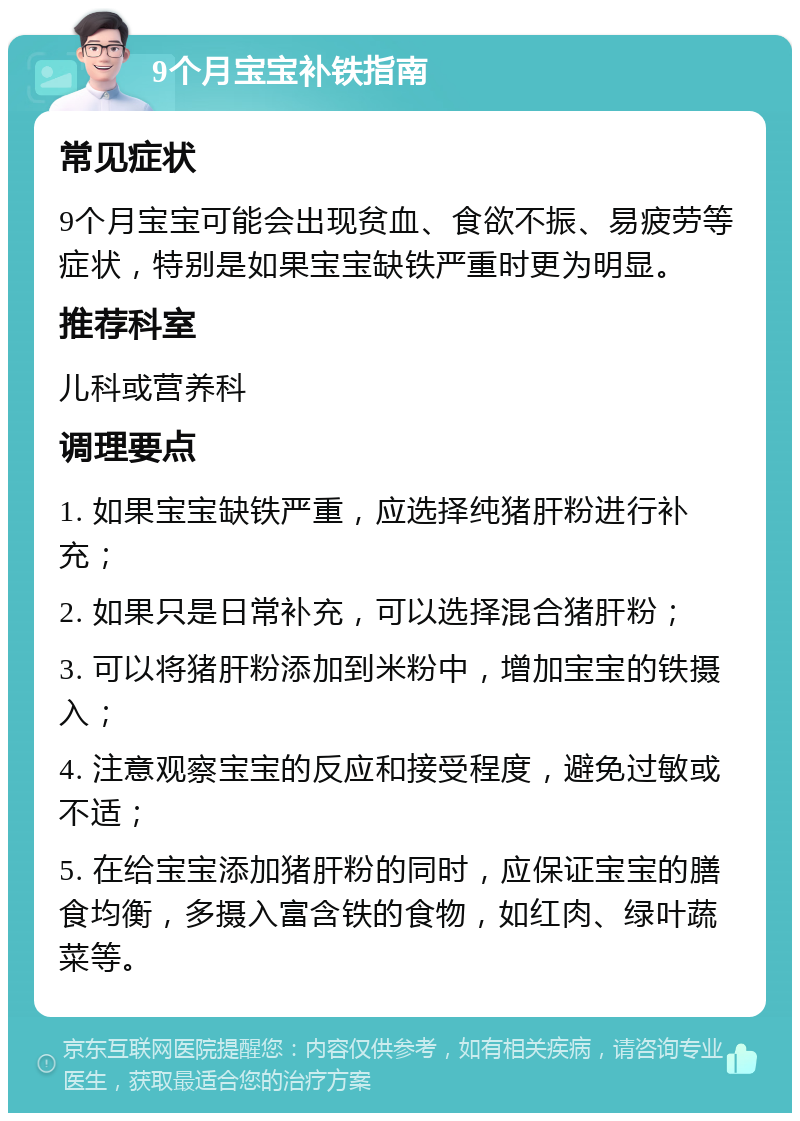 9个月宝宝补铁指南 常见症状 9个月宝宝可能会出现贫血、食欲不振、易疲劳等症状，特别是如果宝宝缺铁严重时更为明显。 推荐科室 儿科或营养科 调理要点 1. 如果宝宝缺铁严重，应选择纯猪肝粉进行补充； 2. 如果只是日常补充，可以选择混合猪肝粉； 3. 可以将猪肝粉添加到米粉中，增加宝宝的铁摄入； 4. 注意观察宝宝的反应和接受程度，避免过敏或不适； 5. 在给宝宝添加猪肝粉的同时，应保证宝宝的膳食均衡，多摄入富含铁的食物，如红肉、绿叶蔬菜等。