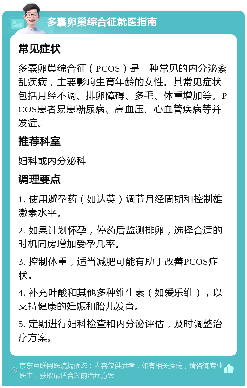 多囊卵巢综合征就医指南 常见症状 多囊卵巢综合征（PCOS）是一种常见的内分泌紊乱疾病，主要影响生育年龄的女性。其常见症状包括月经不调、排卵障碍、多毛、体重增加等。PCOS患者易患糖尿病、高血压、心血管疾病等并发症。 推荐科室 妇科或内分泌科 调理要点 1. 使用避孕药（如达英）调节月经周期和控制雄激素水平。 2. 如果计划怀孕，停药后监测排卵，选择合适的时机同房增加受孕几率。 3. 控制体重，适当减肥可能有助于改善PCOS症状。 4. 补充叶酸和其他多种维生素（如爱乐维），以支持健康的妊娠和胎儿发育。 5. 定期进行妇科检查和内分泌评估，及时调整治疗方案。