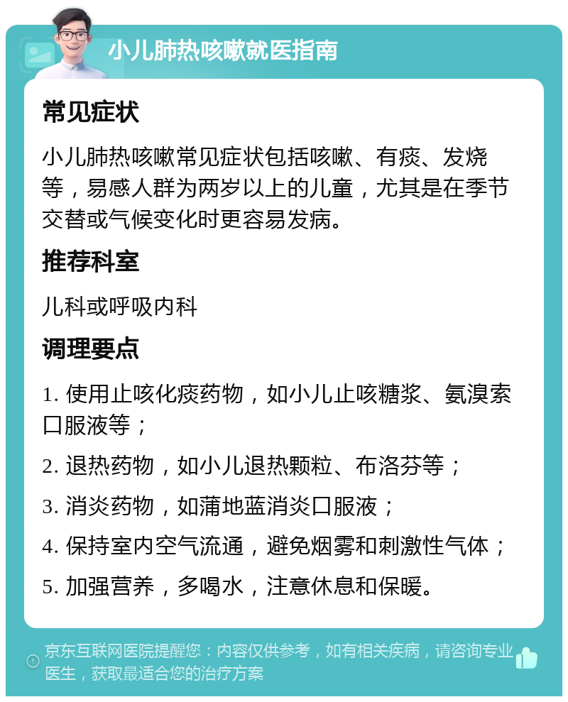 小儿肺热咳嗽就医指南 常见症状 小儿肺热咳嗽常见症状包括咳嗽、有痰、发烧等，易感人群为两岁以上的儿童，尤其是在季节交替或气候变化时更容易发病。 推荐科室 儿科或呼吸内科 调理要点 1. 使用止咳化痰药物，如小儿止咳糖浆、氨溴索口服液等； 2. 退热药物，如小儿退热颗粒、布洛芬等； 3. 消炎药物，如蒲地蓝消炎口服液； 4. 保持室内空气流通，避免烟雾和刺激性气体； 5. 加强营养，多喝水，注意休息和保暖。