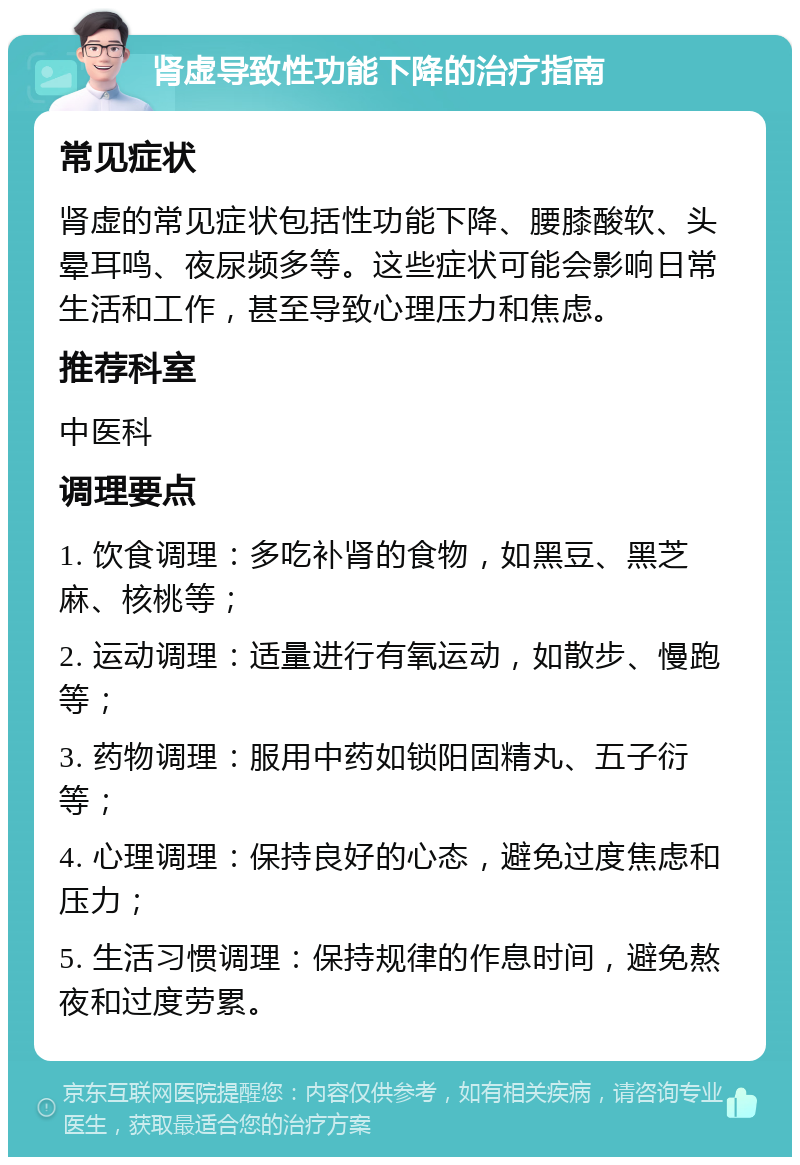 肾虚导致性功能下降的治疗指南 常见症状 肾虚的常见症状包括性功能下降、腰膝酸软、头晕耳鸣、夜尿频多等。这些症状可能会影响日常生活和工作，甚至导致心理压力和焦虑。 推荐科室 中医科 调理要点 1. 饮食调理：多吃补肾的食物，如黑豆、黑芝麻、核桃等； 2. 运动调理：适量进行有氧运动，如散步、慢跑等； 3. 药物调理：服用中药如锁阳固精丸、五子衍等； 4. 心理调理：保持良好的心态，避免过度焦虑和压力； 5. 生活习惯调理：保持规律的作息时间，避免熬夜和过度劳累。