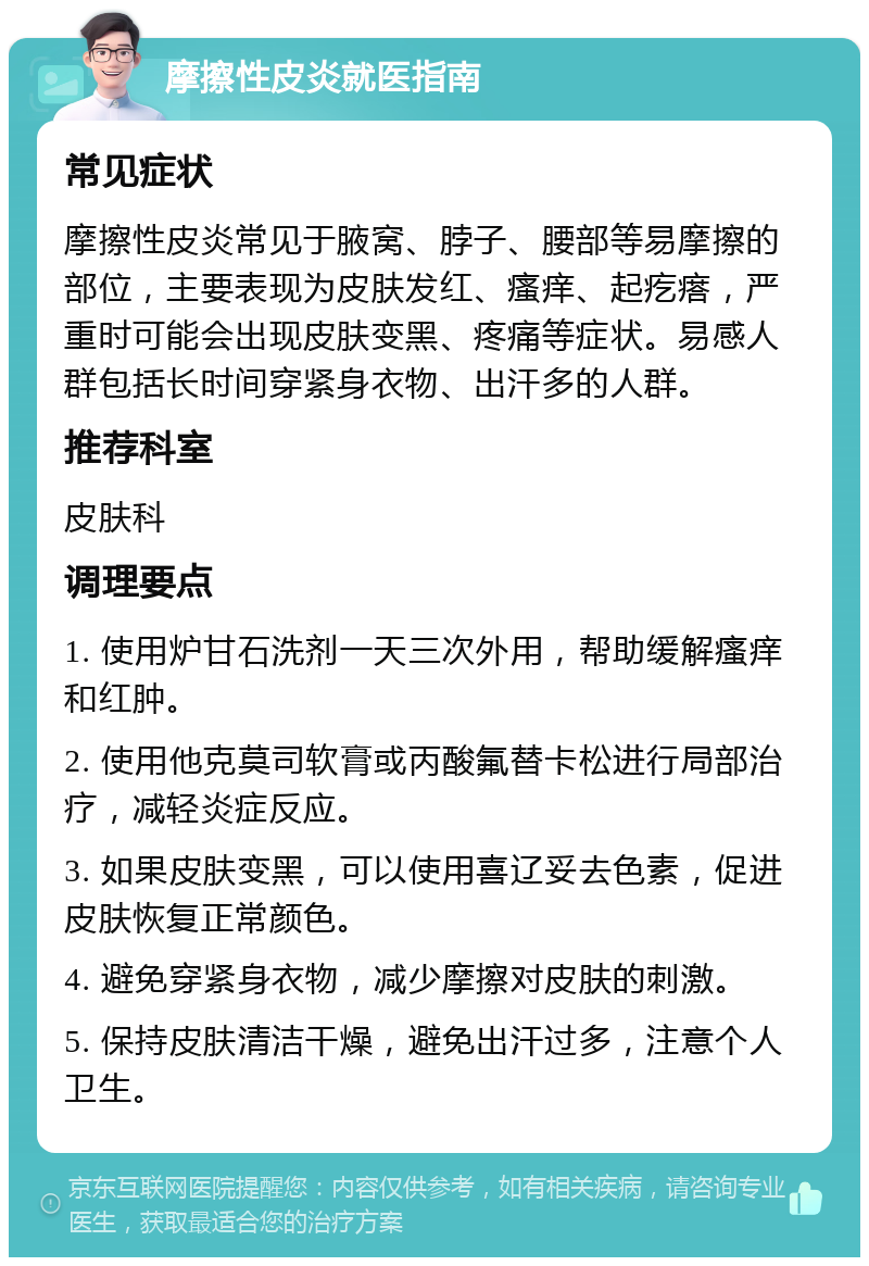 摩擦性皮炎就医指南 常见症状 摩擦性皮炎常见于腋窝、脖子、腰部等易摩擦的部位，主要表现为皮肤发红、瘙痒、起疙瘩，严重时可能会出现皮肤变黑、疼痛等症状。易感人群包括长时间穿紧身衣物、出汗多的人群。 推荐科室 皮肤科 调理要点 1. 使用炉甘石洗剂一天三次外用，帮助缓解瘙痒和红肿。 2. 使用他克莫司软膏或丙酸氟替卡松进行局部治疗，减轻炎症反应。 3. 如果皮肤变黑，可以使用喜辽妥去色素，促进皮肤恢复正常颜色。 4. 避免穿紧身衣物，减少摩擦对皮肤的刺激。 5. 保持皮肤清洁干燥，避免出汗过多，注意个人卫生。