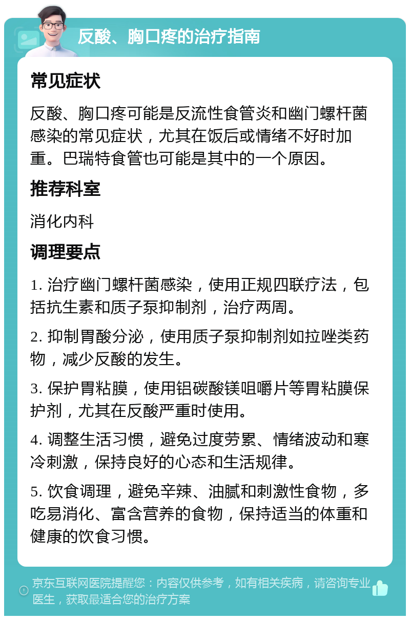 反酸、胸口疼的治疗指南 常见症状 反酸、胸口疼可能是反流性食管炎和幽门螺杆菌感染的常见症状，尤其在饭后或情绪不好时加重。巴瑞特食管也可能是其中的一个原因。 推荐科室 消化内科 调理要点 1. 治疗幽门螺杆菌感染，使用正规四联疗法，包括抗生素和质子泵抑制剂，治疗两周。 2. 抑制胃酸分泌，使用质子泵抑制剂如拉唑类药物，减少反酸的发生。 3. 保护胃粘膜，使用铝碳酸镁咀嚼片等胃粘膜保护剂，尤其在反酸严重时使用。 4. 调整生活习惯，避免过度劳累、情绪波动和寒冷刺激，保持良好的心态和生活规律。 5. 饮食调理，避免辛辣、油腻和刺激性食物，多吃易消化、富含营养的食物，保持适当的体重和健康的饮食习惯。