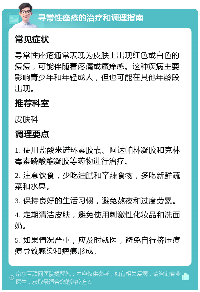 寻常性痤疮的治疗和调理指南 常见症状 寻常性痤疮通常表现为皮肤上出现红色或白色的痘痘，可能伴随着疼痛或瘙痒感。这种疾病主要影响青少年和年轻成人，但也可能在其他年龄段出现。 推荐科室 皮肤科 调理要点 1. 使用盐酸米诺环素胶囊、阿达帕林凝胶和克林霉素磷酸酯凝胶等药物进行治疗。 2. 注意饮食，少吃油腻和辛辣食物，多吃新鲜蔬菜和水果。 3. 保持良好的生活习惯，避免熬夜和过度劳累。 4. 定期清洁皮肤，避免使用刺激性化妆品和洗面奶。 5. 如果情况严重，应及时就医，避免自行挤压痘痘导致感染和疤痕形成。