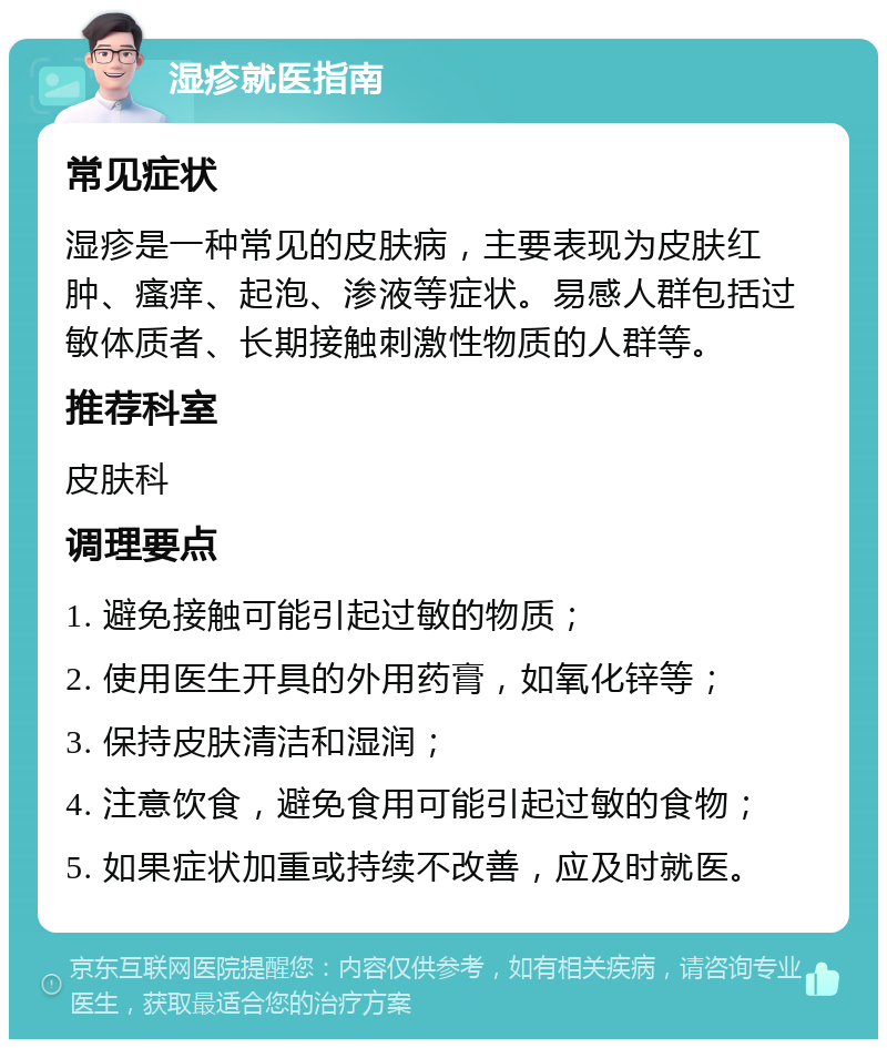 湿疹就医指南 常见症状 湿疹是一种常见的皮肤病，主要表现为皮肤红肿、瘙痒、起泡、渗液等症状。易感人群包括过敏体质者、长期接触刺激性物质的人群等。 推荐科室 皮肤科 调理要点 1. 避免接触可能引起过敏的物质； 2. 使用医生开具的外用药膏，如氧化锌等； 3. 保持皮肤清洁和湿润； 4. 注意饮食，避免食用可能引起过敏的食物； 5. 如果症状加重或持续不改善，应及时就医。