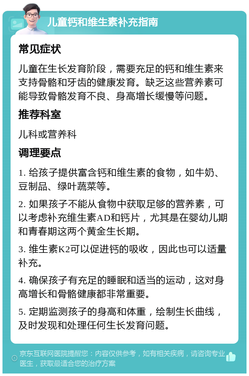 儿童钙和维生素补充指南 常见症状 儿童在生长发育阶段，需要充足的钙和维生素来支持骨骼和牙齿的健康发育。缺乏这些营养素可能导致骨骼发育不良、身高增长缓慢等问题。 推荐科室 儿科或营养科 调理要点 1. 给孩子提供富含钙和维生素的食物，如牛奶、豆制品、绿叶蔬菜等。 2. 如果孩子不能从食物中获取足够的营养素，可以考虑补充维生素AD和钙片，尤其是在婴幼儿期和青春期这两个黄金生长期。 3. 维生素K2可以促进钙的吸收，因此也可以适量补充。 4. 确保孩子有充足的睡眠和适当的运动，这对身高增长和骨骼健康都非常重要。 5. 定期监测孩子的身高和体重，绘制生长曲线，及时发现和处理任何生长发育问题。