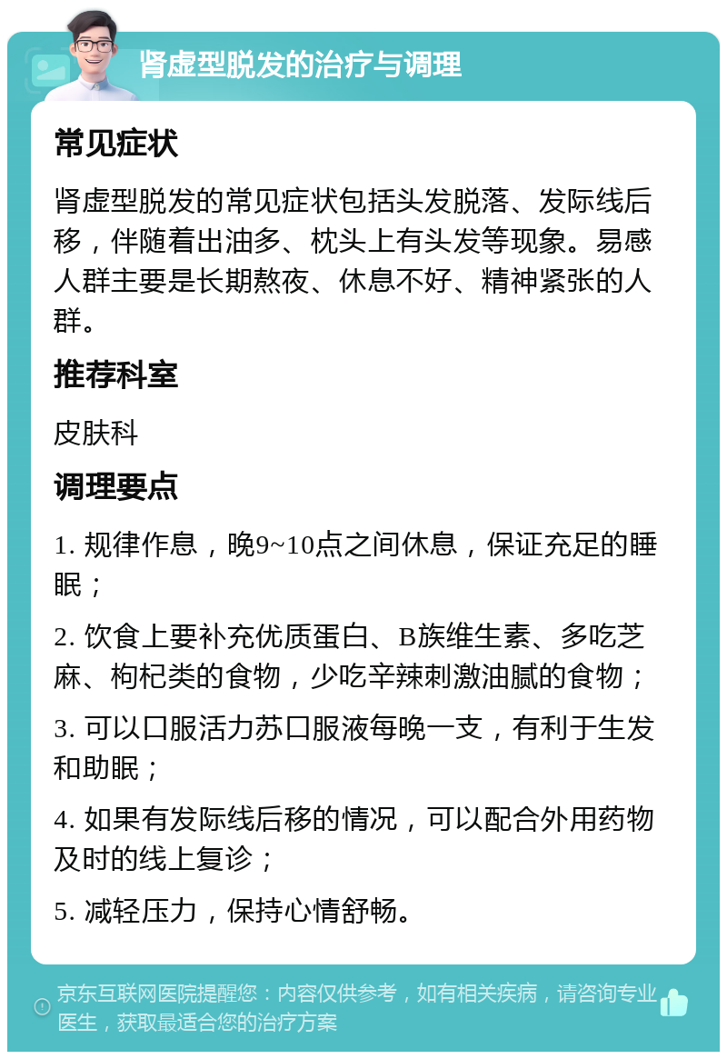 肾虚型脱发的治疗与调理 常见症状 肾虚型脱发的常见症状包括头发脱落、发际线后移，伴随着出油多、枕头上有头发等现象。易感人群主要是长期熬夜、休息不好、精神紧张的人群。 推荐科室 皮肤科 调理要点 1. 规律作息，晚9~10点之间休息，保证充足的睡眠； 2. 饮食上要补充优质蛋白、B族维生素、多吃芝麻、枸杞类的食物，少吃辛辣刺激油腻的食物； 3. 可以口服活力苏口服液每晚一支，有利于生发和助眠； 4. 如果有发际线后移的情况，可以配合外用药物及时的线上复诊； 5. 减轻压力，保持心情舒畅。