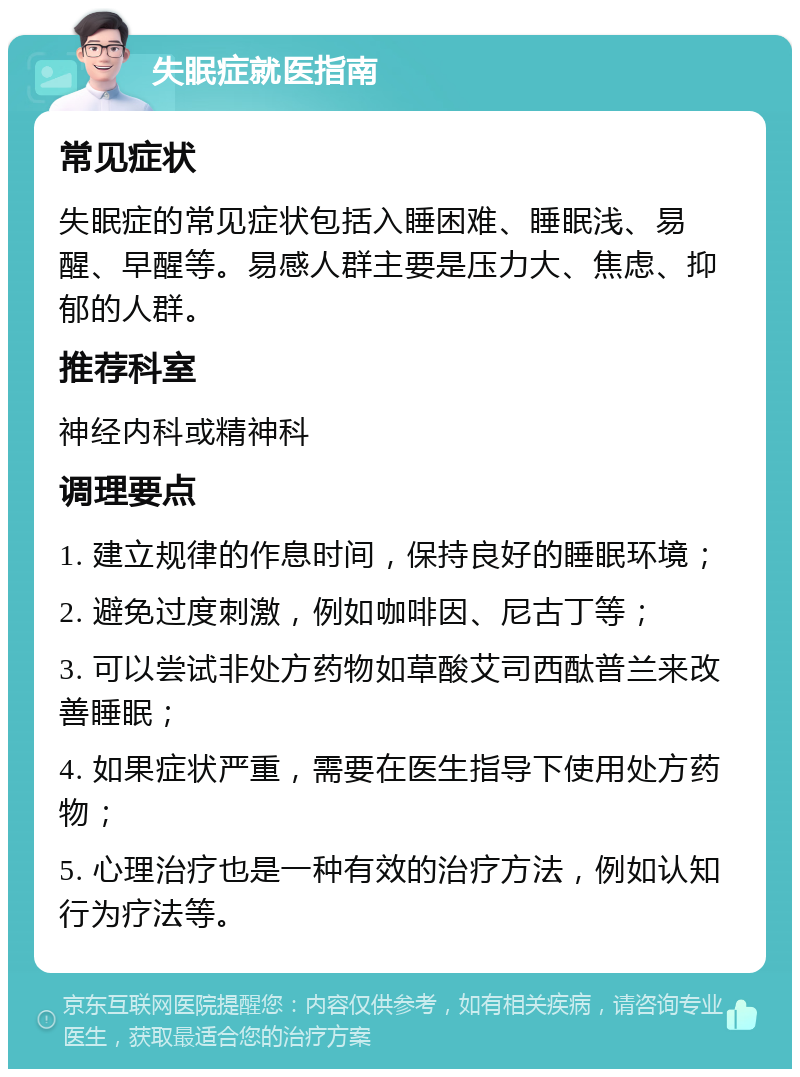 失眠症就医指南 常见症状 失眠症的常见症状包括入睡困难、睡眠浅、易醒、早醒等。易感人群主要是压力大、焦虑、抑郁的人群。 推荐科室 神经内科或精神科 调理要点 1. 建立规律的作息时间，保持良好的睡眠环境； 2. 避免过度刺激，例如咖啡因、尼古丁等； 3. 可以尝试非处方药物如草酸艾司西酞普兰来改善睡眠； 4. 如果症状严重，需要在医生指导下使用处方药物； 5. 心理治疗也是一种有效的治疗方法，例如认知行为疗法等。