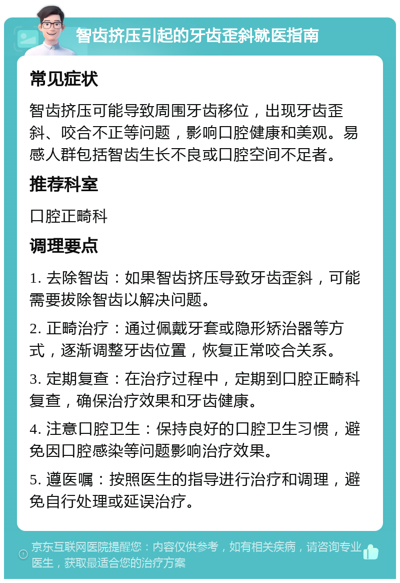 智齿挤压引起的牙齿歪斜就医指南 常见症状 智齿挤压可能导致周围牙齿移位，出现牙齿歪斜、咬合不正等问题，影响口腔健康和美观。易感人群包括智齿生长不良或口腔空间不足者。 推荐科室 口腔正畸科 调理要点 1. 去除智齿：如果智齿挤压导致牙齿歪斜，可能需要拔除智齿以解决问题。 2. 正畸治疗：通过佩戴牙套或隐形矫治器等方式，逐渐调整牙齿位置，恢复正常咬合关系。 3. 定期复查：在治疗过程中，定期到口腔正畸科复查，确保治疗效果和牙齿健康。 4. 注意口腔卫生：保持良好的口腔卫生习惯，避免因口腔感染等问题影响治疗效果。 5. 遵医嘱：按照医生的指导进行治疗和调理，避免自行处理或延误治疗。