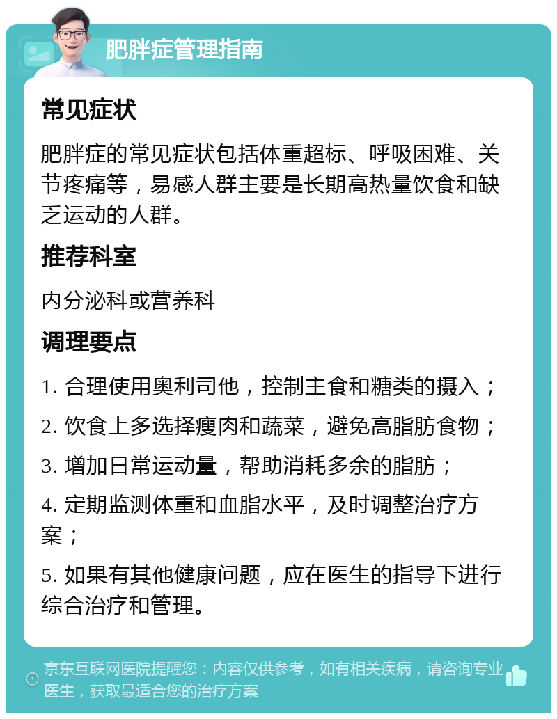 肥胖症管理指南 常见症状 肥胖症的常见症状包括体重超标、呼吸困难、关节疼痛等，易感人群主要是长期高热量饮食和缺乏运动的人群。 推荐科室 内分泌科或营养科 调理要点 1. 合理使用奥利司他，控制主食和糖类的摄入； 2. 饮食上多选择瘦肉和蔬菜，避免高脂肪食物； 3. 增加日常运动量，帮助消耗多余的脂肪； 4. 定期监测体重和血脂水平，及时调整治疗方案； 5. 如果有其他健康问题，应在医生的指导下进行综合治疗和管理。