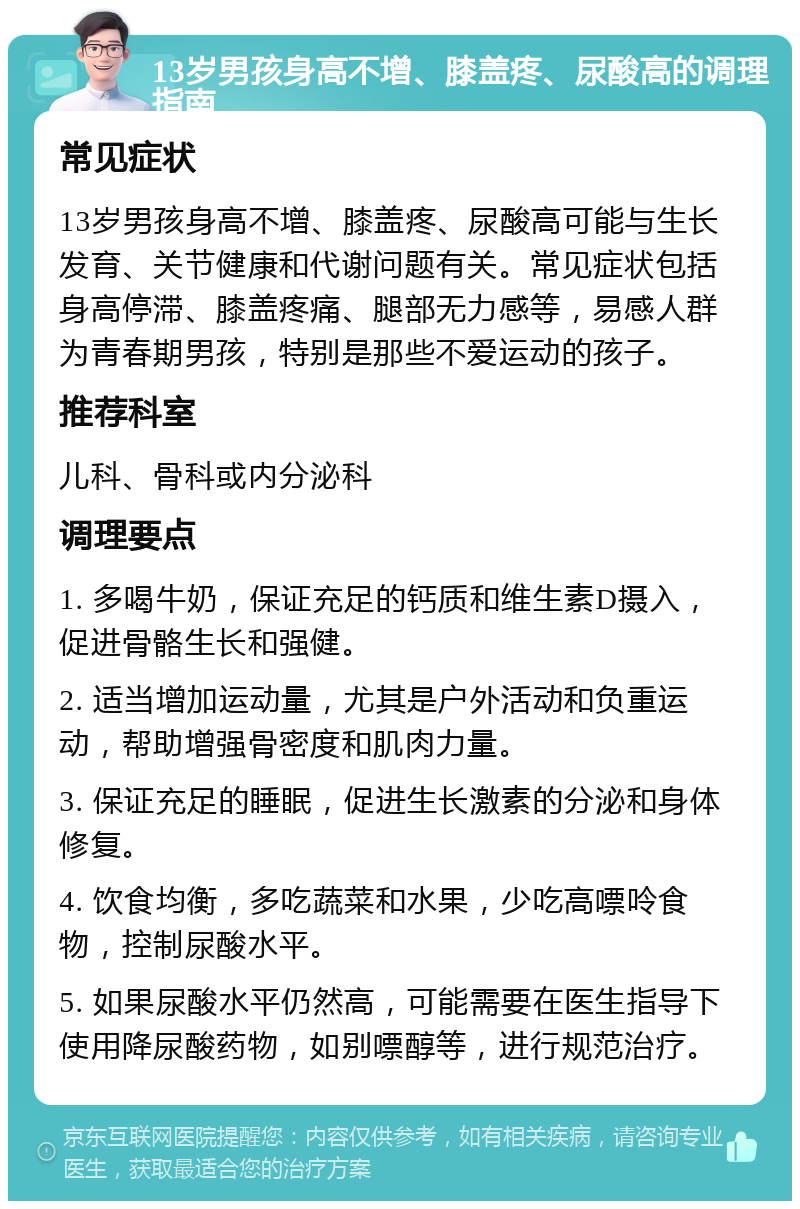 13岁男孩身高不增、膝盖疼、尿酸高的调理指南 常见症状 13岁男孩身高不增、膝盖疼、尿酸高可能与生长发育、关节健康和代谢问题有关。常见症状包括身高停滞、膝盖疼痛、腿部无力感等，易感人群为青春期男孩，特别是那些不爱运动的孩子。 推荐科室 儿科、骨科或内分泌科 调理要点 1. 多喝牛奶，保证充足的钙质和维生素D摄入，促进骨骼生长和强健。 2. 适当增加运动量，尤其是户外活动和负重运动，帮助增强骨密度和肌肉力量。 3. 保证充足的睡眠，促进生长激素的分泌和身体修复。 4. 饮食均衡，多吃蔬菜和水果，少吃高嘌呤食物，控制尿酸水平。 5. 如果尿酸水平仍然高，可能需要在医生指导下使用降尿酸药物，如别嘌醇等，进行规范治疗。