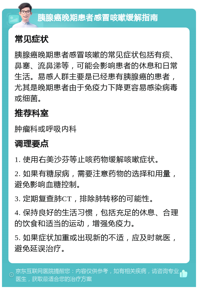 胰腺癌晚期患者感冒咳嗽缓解指南 常见症状 胰腺癌晚期患者感冒咳嗽的常见症状包括有痰、鼻塞、流鼻涕等，可能会影响患者的休息和日常生活。易感人群主要是已经患有胰腺癌的患者，尤其是晚期患者由于免疫力下降更容易感染病毒或细菌。 推荐科室 肿瘤科或呼吸内科 调理要点 1. 使用右美沙芬等止咳药物缓解咳嗽症状。 2. 如果有糖尿病，需要注意药物的选择和用量，避免影响血糖控制。 3. 定期复查肺CT，排除肺转移的可能性。 4. 保持良好的生活习惯，包括充足的休息、合理的饮食和适当的运动，增强免疫力。 5. 如果症状加重或出现新的不适，应及时就医，避免延误治疗。