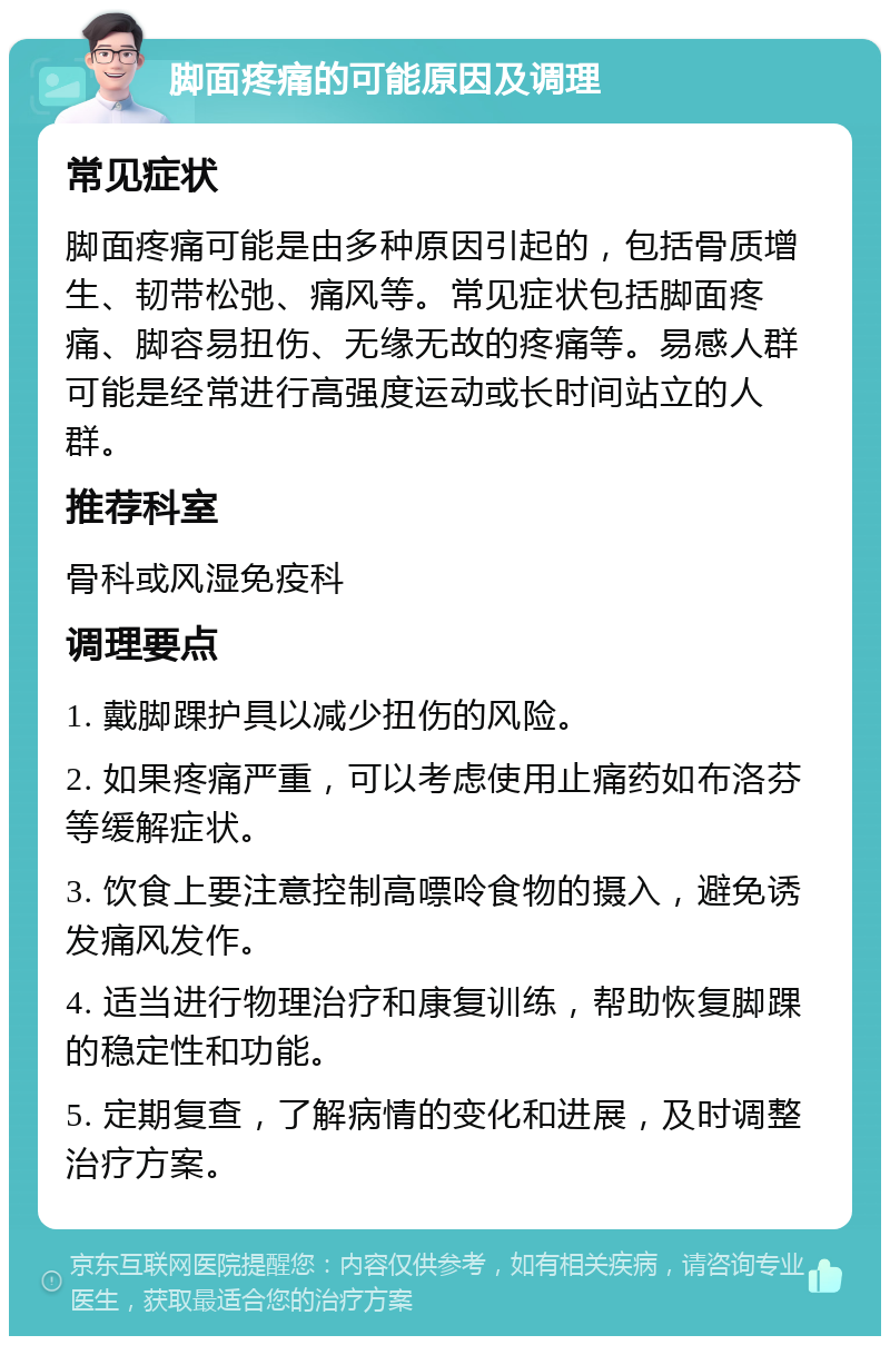 脚面疼痛的可能原因及调理 常见症状 脚面疼痛可能是由多种原因引起的，包括骨质增生、韧带松弛、痛风等。常见症状包括脚面疼痛、脚容易扭伤、无缘无故的疼痛等。易感人群可能是经常进行高强度运动或长时间站立的人群。 推荐科室 骨科或风湿免疫科 调理要点 1. 戴脚踝护具以减少扭伤的风险。 2. 如果疼痛严重，可以考虑使用止痛药如布洛芬等缓解症状。 3. 饮食上要注意控制高嘌呤食物的摄入，避免诱发痛风发作。 4. 适当进行物理治疗和康复训练，帮助恢复脚踝的稳定性和功能。 5. 定期复查，了解病情的变化和进展，及时调整治疗方案。