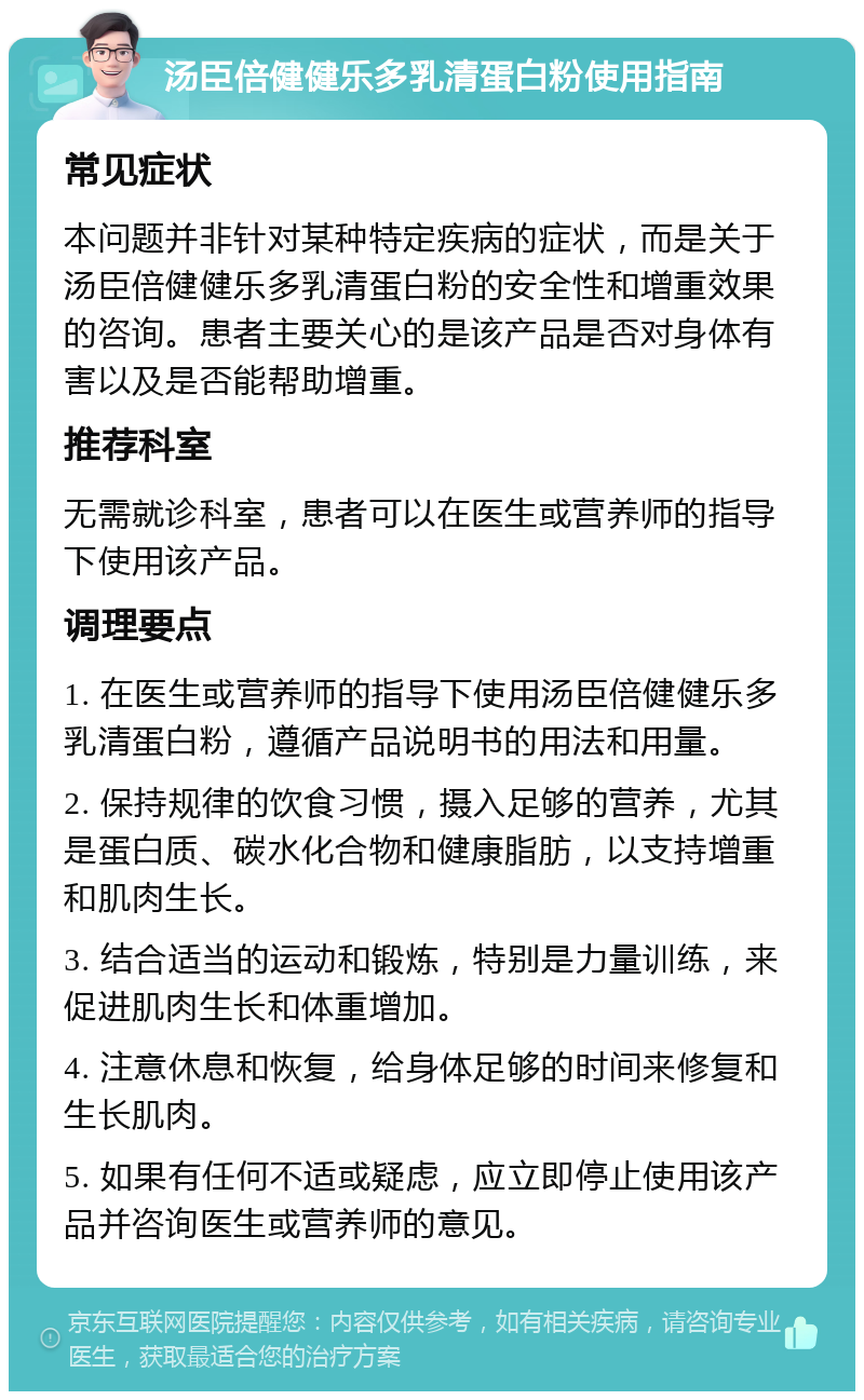 汤臣倍健健乐多乳清蛋白粉使用指南 常见症状 本问题并非针对某种特定疾病的症状，而是关于汤臣倍健健乐多乳清蛋白粉的安全性和增重效果的咨询。患者主要关心的是该产品是否对身体有害以及是否能帮助增重。 推荐科室 无需就诊科室，患者可以在医生或营养师的指导下使用该产品。 调理要点 1. 在医生或营养师的指导下使用汤臣倍健健乐多乳清蛋白粉，遵循产品说明书的用法和用量。 2. 保持规律的饮食习惯，摄入足够的营养，尤其是蛋白质、碳水化合物和健康脂肪，以支持增重和肌肉生长。 3. 结合适当的运动和锻炼，特别是力量训练，来促进肌肉生长和体重增加。 4. 注意休息和恢复，给身体足够的时间来修复和生长肌肉。 5. 如果有任何不适或疑虑，应立即停止使用该产品并咨询医生或营养师的意见。