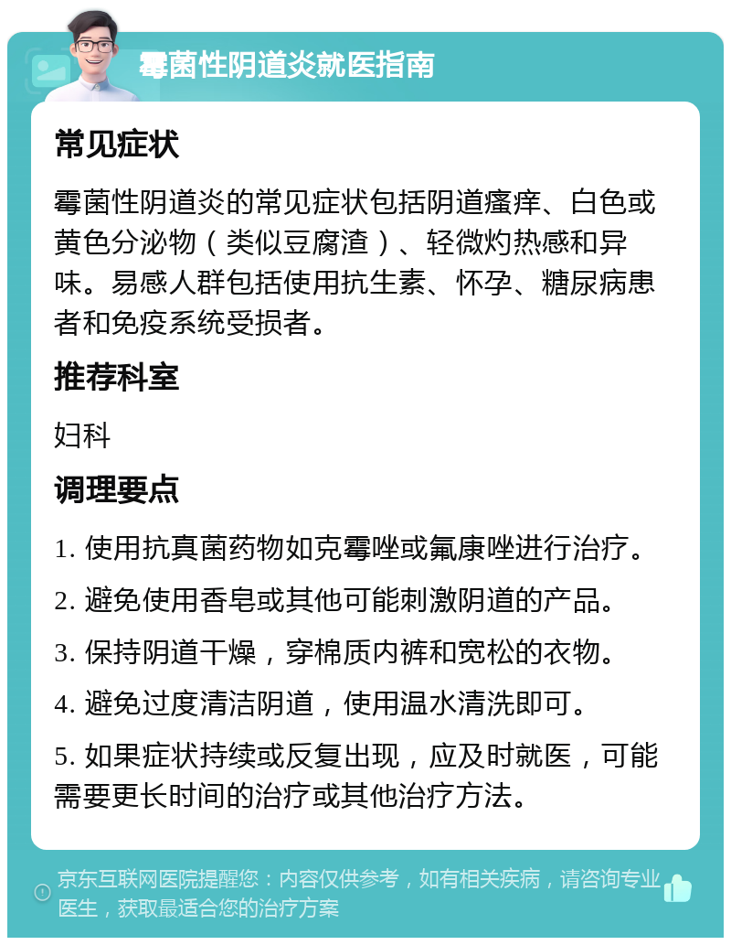 霉菌性阴道炎就医指南 常见症状 霉菌性阴道炎的常见症状包括阴道瘙痒、白色或黄色分泌物（类似豆腐渣）、轻微灼热感和异味。易感人群包括使用抗生素、怀孕、糖尿病患者和免疫系统受损者。 推荐科室 妇科 调理要点 1. 使用抗真菌药物如克霉唑或氟康唑进行治疗。 2. 避免使用香皂或其他可能刺激阴道的产品。 3. 保持阴道干燥，穿棉质内裤和宽松的衣物。 4. 避免过度清洁阴道，使用温水清洗即可。 5. 如果症状持续或反复出现，应及时就医，可能需要更长时间的治疗或其他治疗方法。