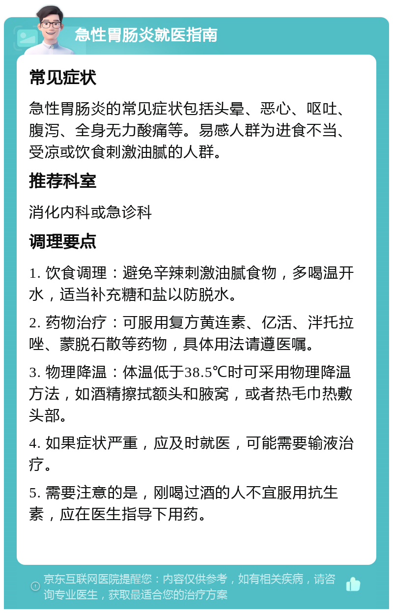 急性胃肠炎就医指南 常见症状 急性胃肠炎的常见症状包括头晕、恶心、呕吐、腹泻、全身无力酸痛等。易感人群为进食不当、受凉或饮食刺激油腻的人群。 推荐科室 消化内科或急诊科 调理要点 1. 饮食调理：避免辛辣刺激油腻食物，多喝温开水，适当补充糖和盐以防脱水。 2. 药物治疗：可服用复方黄连素、亿活、泮托拉唑、蒙脱石散等药物，具体用法请遵医嘱。 3. 物理降温：体温低于38.5℃时可采用物理降温方法，如酒精擦拭额头和腋窝，或者热毛巾热敷头部。 4. 如果症状严重，应及时就医，可能需要输液治疗。 5. 需要注意的是，刚喝过酒的人不宜服用抗生素，应在医生指导下用药。