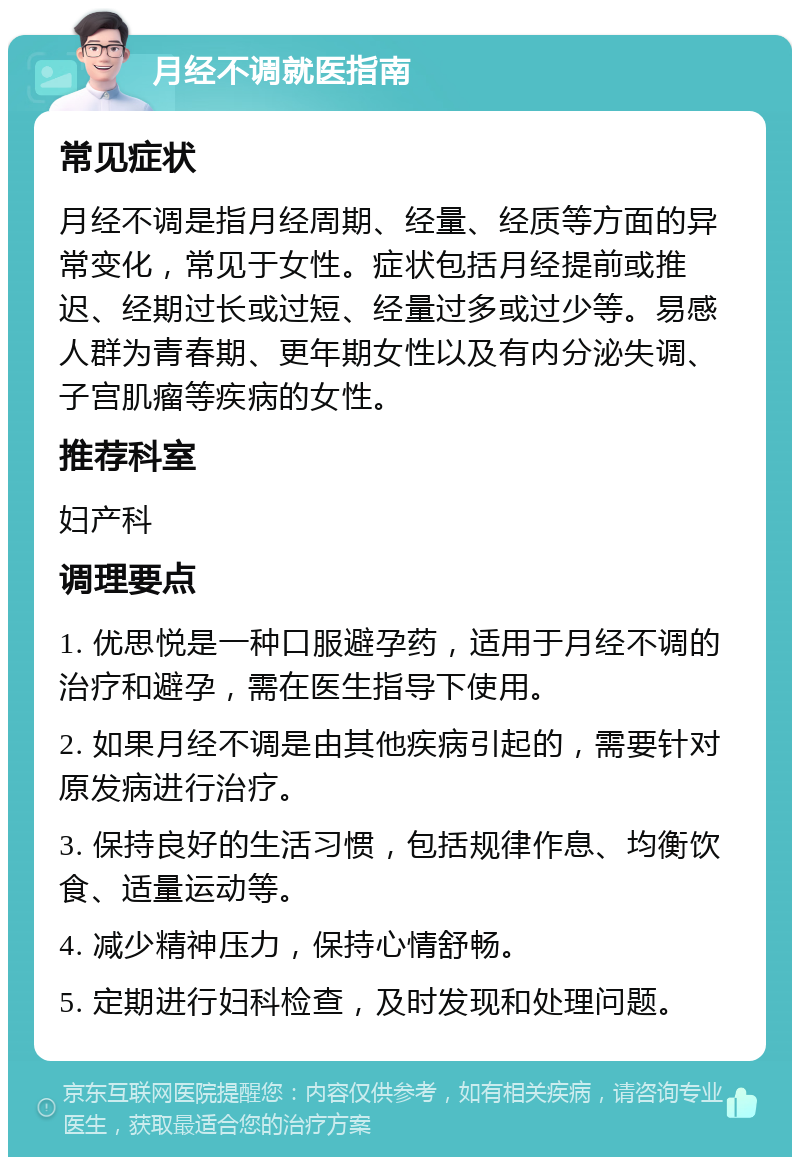 月经不调就医指南 常见症状 月经不调是指月经周期、经量、经质等方面的异常变化，常见于女性。症状包括月经提前或推迟、经期过长或过短、经量过多或过少等。易感人群为青春期、更年期女性以及有内分泌失调、子宫肌瘤等疾病的女性。 推荐科室 妇产科 调理要点 1. 优思悦是一种口服避孕药，适用于月经不调的治疗和避孕，需在医生指导下使用。 2. 如果月经不调是由其他疾病引起的，需要针对原发病进行治疗。 3. 保持良好的生活习惯，包括规律作息、均衡饮食、适量运动等。 4. 减少精神压力，保持心情舒畅。 5. 定期进行妇科检查，及时发现和处理问题。