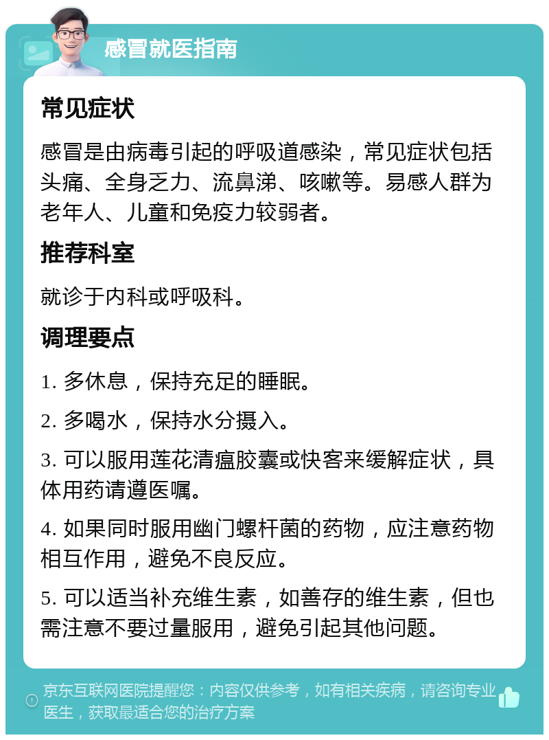 感冒就医指南 常见症状 感冒是由病毒引起的呼吸道感染，常见症状包括头痛、全身乏力、流鼻涕、咳嗽等。易感人群为老年人、儿童和免疫力较弱者。 推荐科室 就诊于内科或呼吸科。 调理要点 1. 多休息，保持充足的睡眠。 2. 多喝水，保持水分摄入。 3. 可以服用莲花清瘟胶囊或快客来缓解症状，具体用药请遵医嘱。 4. 如果同时服用幽门螺杆菌的药物，应注意药物相互作用，避免不良反应。 5. 可以适当补充维生素，如善存的维生素，但也需注意不要过量服用，避免引起其他问题。