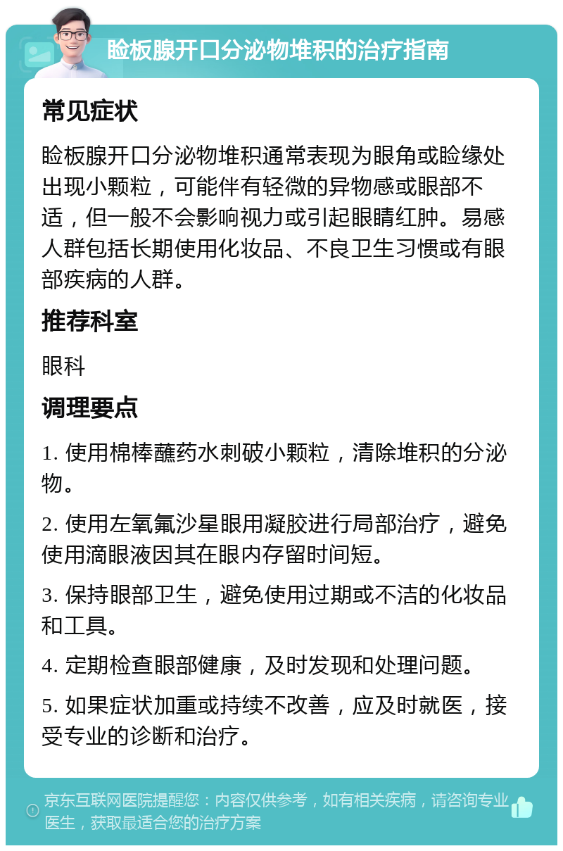 睑板腺开口分泌物堆积的治疗指南 常见症状 睑板腺开口分泌物堆积通常表现为眼角或睑缘处出现小颗粒，可能伴有轻微的异物感或眼部不适，但一般不会影响视力或引起眼睛红肿。易感人群包括长期使用化妆品、不良卫生习惯或有眼部疾病的人群。 推荐科室 眼科 调理要点 1. 使用棉棒蘸药水刺破小颗粒，清除堆积的分泌物。 2. 使用左氧氟沙星眼用凝胶进行局部治疗，避免使用滴眼液因其在眼内存留时间短。 3. 保持眼部卫生，避免使用过期或不洁的化妆品和工具。 4. 定期检查眼部健康，及时发现和处理问题。 5. 如果症状加重或持续不改善，应及时就医，接受专业的诊断和治疗。