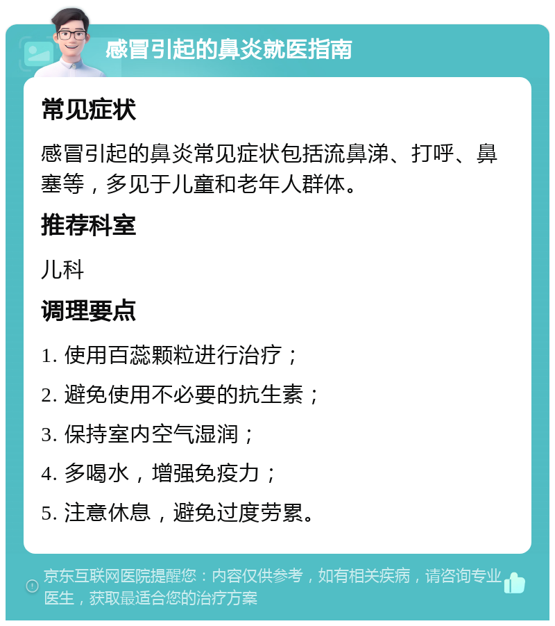 感冒引起的鼻炎就医指南 常见症状 感冒引起的鼻炎常见症状包括流鼻涕、打呼、鼻塞等，多见于儿童和老年人群体。 推荐科室 儿科 调理要点 1. 使用百蕊颗粒进行治疗； 2. 避免使用不必要的抗生素； 3. 保持室内空气湿润； 4. 多喝水，增强免疫力； 5. 注意休息，避免过度劳累。