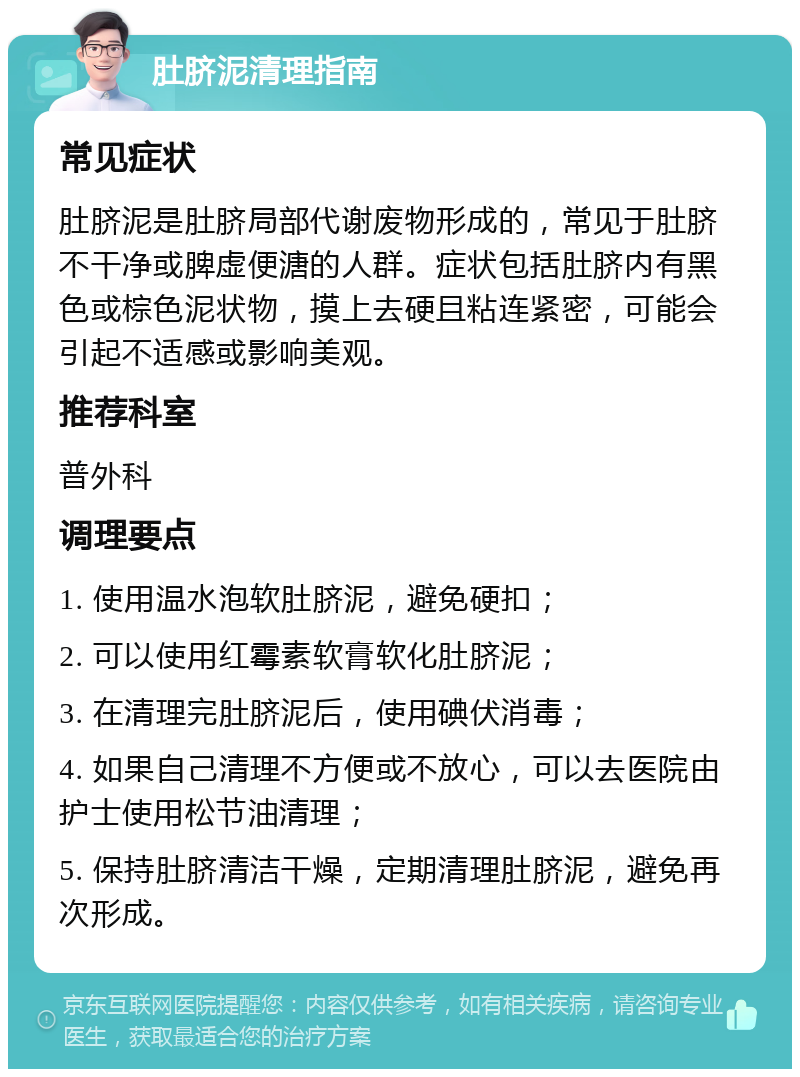 肚脐泥清理指南 常见症状 肚脐泥是肚脐局部代谢废物形成的，常见于肚脐不干净或脾虚便溏的人群。症状包括肚脐内有黑色或棕色泥状物，摸上去硬且粘连紧密，可能会引起不适感或影响美观。 推荐科室 普外科 调理要点 1. 使用温水泡软肚脐泥，避免硬扣； 2. 可以使用红霉素软膏软化肚脐泥； 3. 在清理完肚脐泥后，使用碘伏消毒； 4. 如果自己清理不方便或不放心，可以去医院由护士使用松节油清理； 5. 保持肚脐清洁干燥，定期清理肚脐泥，避免再次形成。