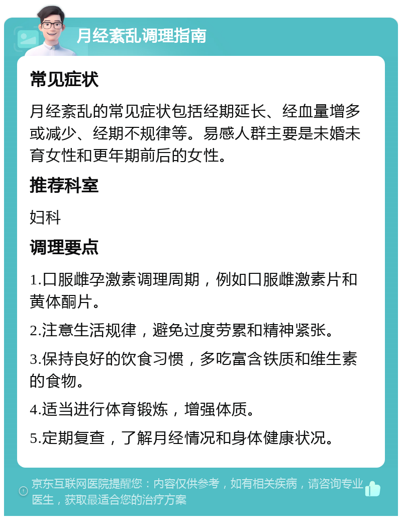 月经紊乱调理指南 常见症状 月经紊乱的常见症状包括经期延长、经血量增多或减少、经期不规律等。易感人群主要是未婚未育女性和更年期前后的女性。 推荐科室 妇科 调理要点 1.口服雌孕激素调理周期，例如口服雌激素片和黄体酮片。 2.注意生活规律，避免过度劳累和精神紧张。 3.保持良好的饮食习惯，多吃富含铁质和维生素的食物。 4.适当进行体育锻炼，增强体质。 5.定期复查，了解月经情况和身体健康状况。