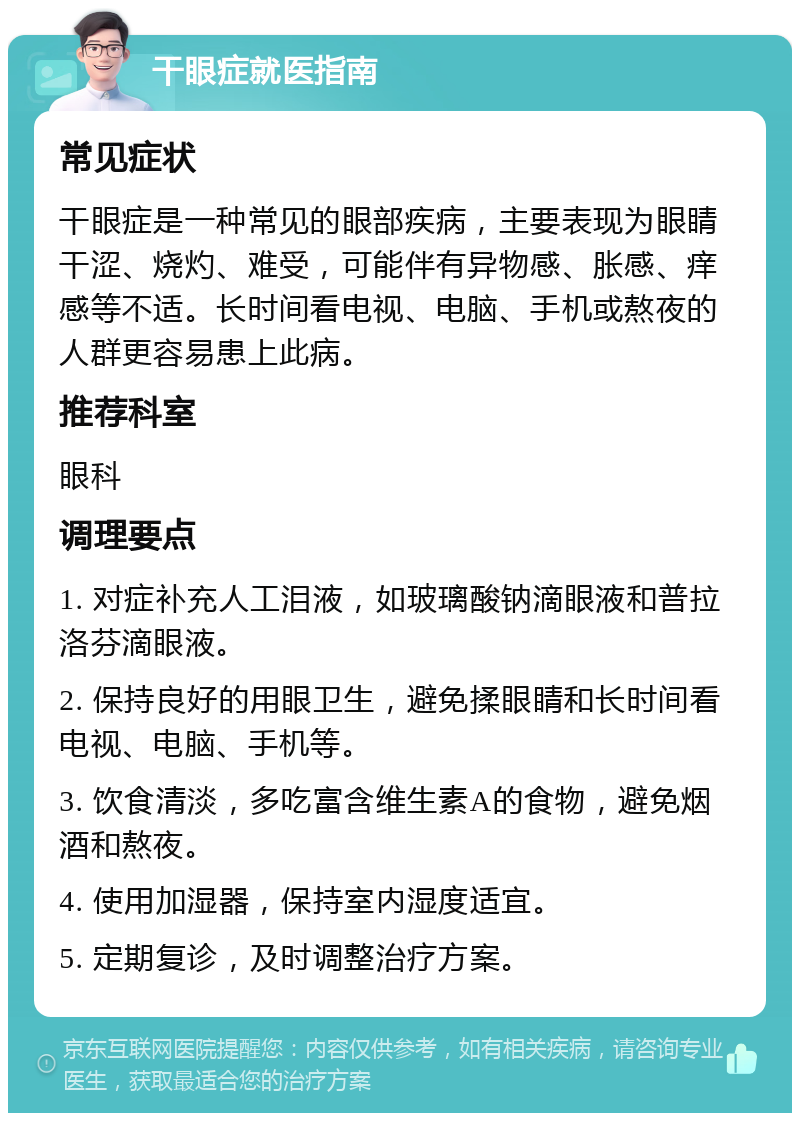 干眼症就医指南 常见症状 干眼症是一种常见的眼部疾病，主要表现为眼睛干涩、烧灼、难受，可能伴有异物感、胀感、痒感等不适。长时间看电视、电脑、手机或熬夜的人群更容易患上此病。 推荐科室 眼科 调理要点 1. 对症补充人工泪液，如玻璃酸钠滴眼液和普拉洛芬滴眼液。 2. 保持良好的用眼卫生，避免揉眼睛和长时间看电视、电脑、手机等。 3. 饮食清淡，多吃富含维生素A的食物，避免烟酒和熬夜。 4. 使用加湿器，保持室内湿度适宜。 5. 定期复诊，及时调整治疗方案。