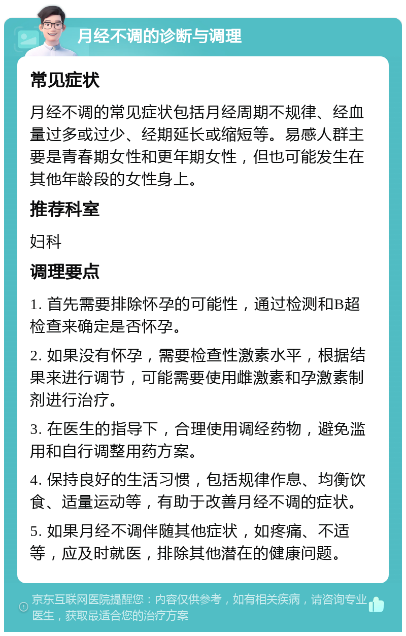 月经不调的诊断与调理 常见症状 月经不调的常见症状包括月经周期不规律、经血量过多或过少、经期延长或缩短等。易感人群主要是青春期女性和更年期女性，但也可能发生在其他年龄段的女性身上。 推荐科室 妇科 调理要点 1. 首先需要排除怀孕的可能性，通过检测和B超检查来确定是否怀孕。 2. 如果没有怀孕，需要检查性激素水平，根据结果来进行调节，可能需要使用雌激素和孕激素制剂进行治疗。 3. 在医生的指导下，合理使用调经药物，避免滥用和自行调整用药方案。 4. 保持良好的生活习惯，包括规律作息、均衡饮食、适量运动等，有助于改善月经不调的症状。 5. 如果月经不调伴随其他症状，如疼痛、不适等，应及时就医，排除其他潜在的健康问题。