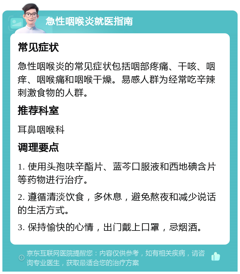 急性咽喉炎就医指南 常见症状 急性咽喉炎的常见症状包括咽部疼痛、干咳、咽痒、咽喉痛和咽喉干燥。易感人群为经常吃辛辣刺激食物的人群。 推荐科室 耳鼻咽喉科 调理要点 1. 使用头孢呋辛酯片、蓝芩口服液和西地碘含片等药物进行治疗。 2. 遵循清淡饮食，多休息，避免熬夜和减少说话的生活方式。 3. 保持愉快的心情，出门戴上口罩，忌烟酒。